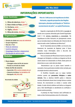 Vicariato Episcopal para a Ação Pastoral – Secretaria Geral da Semana Missionária de Belo Horizonte
JMJ Rio 2013
INFORMAÇÕES IMPORTANTES
Mais de 7.000 jovens da Arquidiocese de Belo
Horizonte, segundo perspectiva das Regiões
Episcopais, planejam participação no “histórico
acontecimento de julho”, na capital fluminense.
Segundo a organização da JMJ Rio 2013 a inscrição de
acordo com os pacotes oferecidos pelo Comitê Organizador
Local é de extrema importância e necessidade. Na
Arquidiocese de Belo Horizonte um planejamento orienta
que as inscrições devem ser efetivadas até o final do mês de
maio de modo a evitar “problemas de última hora”.
Na 51ª Assembleia Geral da CNBB e no Encontro dos
Assessores de Juventude do Regional Leste II foram
reveladas novas informações sobre o dia-a-dia dos
peregrinos na cidade maravilhosa.
Para as caravanas de Minas Gerais haverá um posto de
checagem em Petrópolis e os ônibus ao chegarem ao Rio de
Janeiro devem ser estacionados na Penha. Deste ponto em
diante deve-se usar a rede viária da cidade.
Recomenda-se que os jovens levem somente o
necessário. Carros particulares também terão restrição para
circulação durante os dias de evento.
O Pontifício Conselho para os Leigos também
orientou quanto aos paramentos litúrgicos e vestes
clericais. Para a abertura (23/07) padres e diáconos
inscritos oficialmente devem levar consigo túnicas e estolas
brancas. No encerramento as estolas e casulas serão
doadas. A veste clerical cotidiana será batina ou clergyman
para a fácil identificação no atendimento às confissões e
demais eventos previstos.
A presença do Papa Francisco está confirmada em
todos os Atos Centrais previstos entre 25 e 28 de julho.
 