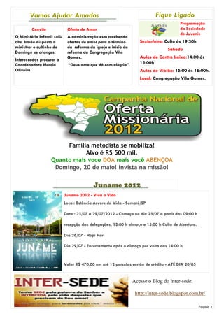 Vamos Ajudar Amados                                                  Fique Ligado
                                                                                         Programação
         Convite               Oferta de Amor                                            da Sociedade
                                                                                         de Juvenis
O Ministério Infantil soli-    A administração está recebendo
cita Irmão disposto a          ofertas de amor para o término        Sexta-feira: Culto ás 19:30h
ministrar o cultinho de        da reforma da igreja e início da                    Sábado
Domingo as crianças.           reforma da Congregação Vila
                               Gomes.                                Aulas de Contra baixo:14:00 ás
Interessados procurar a
Coordenadora Márcia             “Deus ama que dá com alegria”.       15:00h
Oliveira.                                                            Aulas de Violão: 15:00 ás 16:00h.
                                                                     Local: Congregação Vila Gomes.




                         Família metodista se mobiliza!
                               Alvo é R$ 500 mil.
                    Quanto mais voce DOA mais você ABENÇOA
                     Domingo, 20 de maio! Invista na missão!

                                             Juname 2012
                              Juname 2012 - Viva a Vida
                              Local: Estância Árvore da Vida - Sumaré/SP

                              Data : 25/07 a 29/07/2012 - Começa no dia 25/07 a partir das 09:00 h

                              recepção das delegações, 12:00 h almoço e 15:00 h Culto de Abertura.

                              Dia 26/07 - Hopi Hari

                              Dia 29/07 - Encerramento após o almoço por volta das 14:00 h



                              Valor R$ 470,00 em até 12 parcelas cartão de crédito - ATÉ DIA 20/05


                                                                  Acesse o Blog do inter-sede:

                                                                   http://inter-sede.blogspot.com.br/

                                                                                                     Página 2
 