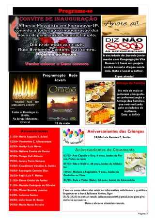 Programe-se




                                                                         A sociedade de Juvenis junta-
                                                                         mente com Congregação Vila
                                                                          Gomes irá fazer um projeto
                                                                         contra álcool e drogas neste
                                                                          mês. Data e Local a definir.
                            Programação Rede                                       Fique atento!
                                  Jovem
                                                                                    Almoço da Família

                                                                                      No mês de maio a-
                                                                                     contecerá uma gosto-
                                                                                     sa confraternização o
                                                                                     Almoço das Famílias,
                                                                                      que será realizado
                                                                                      pela sociedades de
 Todos os Domingos ás                                                                      mulheres.
        18:00h.                                                                          Data a definir
  Na Igreja Metodista
        Central                     18 de maio

         Aniversariantes                                     Aniversariantes das Crianças
01/05– Maria Augusta S. Ariani                                    18/05– Luis Gustavo P. Santos
02/05– Vanderleia C. Albuquerque
05/05– Waldyr Luiz Neves
06/05– Neliane Pereira do Carmo                    Aniversariantes de Casamento
07/05– Thiago Coli Alkimin               03/05- Ana Claudia e Guy, 4 anos, bodas de Flo-
                                         res, Frutas ou Cera                                  Feliz Bodas
09/05– Avany Perim Campos
                                         07/05– Ilda e Waldyr, 46 anos, bodas de Alabas-
13/05– Claudimara Vanessa A. Santos      tro
18/05– Rosangela Carreira Elias          10/05– Mislene e Reginaldo, 9 anos, bodas de
20/05– Regis Luis P. Matias              Cerâmica ou Vime
21/05– Elaine Cristini de Freitas        24/05– Rute e Valter (Gato), 26 anos, bodas de Alexandrita
21/05– Marcelo Rodrigues de Oliveira
21/05– Mirian Graciely Jesuino           Caso seu nome não tenho saído no informativo, solicitamos a gentileza
                                         de procurar a irmã Julianna Santos, ligar
24/05– Julianna Santos
                                         (3172-2626) ou enviar email: juliannasantos00@gmail.com para pro-
28/05– Julio Cesar O. Basso              vidência necessária .
                                                           Deus o abençoe abundantemente.
29/05– Maria Nunes Ferreira


                                                                                                       Página 3
 