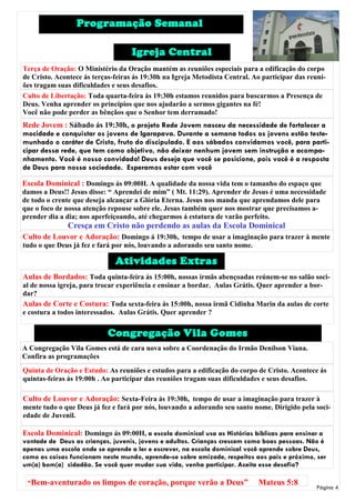 Programação Semanal

                                    Igreja Central
Terça de Oração: O Ministério da Oração mantém as reuniões especiais para a edificação do corpo
de Cristo. Acontece ás terças-feiras ás 19:30h na Igreja Metodista Central. Ao participar das reuni-
ões tragam suas dificuldades e seus desafios.
Culto de Libertação: Toda quarta-feira ás 19:30h estamos reunidos para buscarmos a Presença de
Deus. Venha aprender os princípios que nos ajudarão a sermos gigantes na fé!
Você não pode perder as bênçãos que o Senhor tem derramado!
Rede Jovem : Sábado ás 19:30h, o projeto Rede Jovem nasceu da necessidade de fortalecer a
mocidade e conquistar os jovens de Igarapava. Durante a semana todos os jovens estão teste-
munhado o caráter de Cristo, fruto do discipulado. E aos sábados convidamos você, para parti-
cipar dessa rede, que tem como objetivo, não deixar nenhum jovem sem instrução e acompa-
nhamento. Você é nosso convidado! Deus deseja que você se posicione, pois você é a resposta
de Deus para nossa sociedade. Esperamos estar com você

Escola Dominical : Domingo ás 09:00H. A qualidade da nossa vida tem o tamanho do espaço que
damos a Deus!! Jesus disse: “ Aprendei de mim” ( Mt. 11:29). Aprender de Jesus é uma necessidade
de todo o crente que deseja alcançar a Glória Eterna. Jesus nos manda que aprendamos dele para
que o foco de nossa atenção repouse sobre ele. Jesus também quer nos mostrar que precisamos a-
prender dia a dia; nos aperfeiçoando, até chegarmos á estatura de varão perfeito.
              Cresça em Cristo não perdendo as aulas da Escola Dominical
Culto de Louvor e Adoração: Domingo á 19:30h, tempo de usar a imaginação para trazer à mente
tudo o que Deus já fez e fará por nós, louvando a adorando seu santo nome.

                              Atividades Extras
Aulas de Bordados: Toda quinta-feira ás 15:00h, nossas irmãs abençoadas reúnem-se no salão soci-
al de nossa igreja, para trocar experiência e ensinar a bordar. Aulas Grátis. Quer aprender a bor-
dar?
Aulas de Corte e Costura: Toda sexta-feira ás 15:00h, nossa irmã Cidinha Marin da aulas de corte
e costura a todos interessados. Aulas Grátis. Quer aprender ?


                            Congregação Vila Gomes
A Congregação Vila Gomes está de cara nova sobre a Coordenação do Irmão Denílson Viana.
Confira as programações
Quinta de Oração e Estudo: As reuniões e estudos para a edificação do corpo de Cristo. Acontece ás
quintas-feiras ás 19:00h . Ao participar das reuniões tragam suas dificuldades e seus desafios.

Culto de Louvor e Adoração: Sexta-Feira ás 19:30h, tempo de usar a imaginação para trazer à
mente tudo o que Deus já fez e fará por nós, louvando a adorando seu santo nome. Dirigido pela soci-
edade de Juvenil.

Escola Dominical: Domingo ás 09:00H, a escola dominical usa as Histórias bíblicas para ensinar a
vontade de Deus as crianças, juvenis, jovens e adultos. Crianças crescem como boas pessoas. Não é
apenas uma escola onde se aprende a ler e escrever, na escola dominical você aprende sobre Deus,
como as coisas funcionam neste mundo, aprende-se sobre amizade, respeitos aos pais e próximo, ser
um(a) bom(a) cidadão. Se você quer mudar sua vida, venha participar. Aceita esse desafio?

 “Bem-aventurado os limpos de coração, porque verão a Deus”                  Mateus 5:8
                                                                                                 Página 4
 