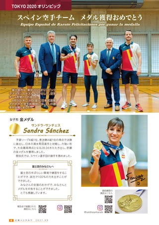 スペイン空手チーム メダル獲得おめでとう
 富士宮市は、
東京2020オリンピック
でスペインのホストタウンとして、
空手
チームを受け入れました。
 8月5日(木)∼6日(金)に日本武道館
で行われた空手形競技には、
2人の選
手が出場しました。
TOKYO 2020 オリンピック
Equipo Español de Karate Felicitaciones por ganar la medalla
女子形 金メダル
Sandra Sánchez
サンドラ
・
サンチェス
 予選リーグA組1位、
準決勝A組1位の得点で決勝
に進出し、
日本の清水希容選手と対戦し、
力強い形
で、
大会最高得点となる28.06をたたき出し、
悲願
の金メダルを獲得しました。
 閉会式では、
スペイン選手団の旗手を務めました。
 富士宮のすばらしい環境で練習をするこ
とができ、
試合で100％の力を出すことが
できました。
 みなさんの支援のおかげで、
みなさんと
メダルを共有することができました。
 とても感謝しています。
富士宮のみなさんへ
き よう
直前練習の
演武はこちら
報告会で披露された
演武はこちら
＠sandrasankarate
広 報 ふ じ の み や   2 0 2 1 . 0 9
4
 