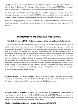 A justiça deu ainda um prazo de 180 dias para empresa cumprir a determinação. No entanto a ECT
recorreu. E no dia 24 de setembro a justiça ratificou a decisão em favor do SINTECT/RO, e prorrogou o
prazo de 180 dias para 12 (doze) meses a contar da publicação da sentença de primeiro grau.
Não cumprindo a determinação em tempo hábil, a ECT pediu a justiça, na semana passada, mais
prorrogação do prazo. A justiça consultou o SINTECT/RO e o mesmo não aceitou mais prorrogação, tendo
em vista o grau de risco que os trabalhadores das agências estão submetidos diariamente.
No dia 10 de Março (terça feira passada) o jurídico do SINTECT/RO Dr. Silvio Medeiro protocolou na justiça
documento exigindo o imediato cumprimento do determinado pela justiça, cujo prazo expirou em 27 de
fevereiro.
SUCATEAMENTO DAS UNIDADES É PREOCUPANTE
Falta de Uniformes e EPI`S – Trabalhadores do Interior são os Principais Penalizados
Os trabalhadores do interior de Rondônia vivem em situação de abandono dentro da empresa, além do
quesito saúde, que tem sido pauta de varias reivindicações do sindicato junto a empresa e a postal saúde,
temos ainda a falta de EPI`s e uniformes. Vários trabalhadores tem procurado o sindicato reclamando da
situação. A empresa, no entanto, alega que todos estão recebendo em dia seus uniformes e EPI`s. Os
trabalhadores afirmam que botas de motoqueiros e capacetes são raros e ainda de péssimas qualidades.
Outra situação preocupante é o sucateamento das unidades, com estrutura caótica, cheio de mofo,
banheiros em péssimas condições, falta de centrais de ar, bicicletas sem peças, um completo abandono,
que nem parece ser uma empresa do porte da ECT. São tantos investimentos prometidos, mas nunca
chegam em Rondônia, ou se chegam não são investidos, pelo menos é o que se percebe quando se visita o
interior. Depois de várias cobranças junto a diretoria regional sem retorno satisfatório, o SINTECT/RO
resolveu agir de forma diferente, acionando o jurídico, que estará pedindo junto a justiça, uma avaliação
de peritos, para se tomar as medidas cabíveis.
PERICULOSIDADE DOS MOTOQUEIROS – Após a recusa da empresa em pagar periculosidade e
AADC para os motorizados, o ministro do TST Ives Gandra garantiu que o mais rápido possível faria a
distribuição e o julgamento final. Até o presente momento não há data marcada.
PLENARIA COM JURIDICO – O SINTECT/RO convida todos os trabalhadores, principalmente os
motorizados, para dia 18 de março 2015, as 18h30min, na sede do SINTECT/RO, para uma plenária de
esclarecimentos dos assuntos como: Dissidio sobre AADC e PERICULOSIDADE para motoqueiros; Ação da
segurança no Banco Postal e ações individuais, dentre outras.
Edição – Esion Geber A. Lacerda – diretor de imprensa SINTECT/RO
 