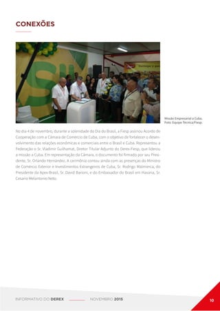 CONEXÕES
No dia 4 de novembro, durante a solenidade do Dia do Brasil, a Fiesp assinou Acordo de
Cooperação com a Câmara de Comércio de Cuba, com o objetivo de fortalecer o desen-
volvimento das relações econômicas e comerciais entre o Brasil e Cuba. Representou a
Federação o Sr. Vladimir Guilhamat, Diretor Titular Adjunto do Derex-Fiesp, que liderou
a missão a Cuba. Em representação da Câmara, o documento foi firmado por seu Presi-
dente, Sr. Orlando Hernández. A cerimônia contou ainda com as presenças do Ministro
de Comércio Exterior e Investimentos Estrangeiros de Cuba, Sr. Rodrigo Malmierca, do
Presidente da Apex-Brasil, Sr. David Barioni, e do Embaixador do Brasil em Havana, Sr.
Cesario Melantonio Neto.
Missão Empresarial a Cuba.
Foto: Equipe Técnica/Fiesp.
INFORMATIVO DO DEREX NOVEMBRO 2015 10
 