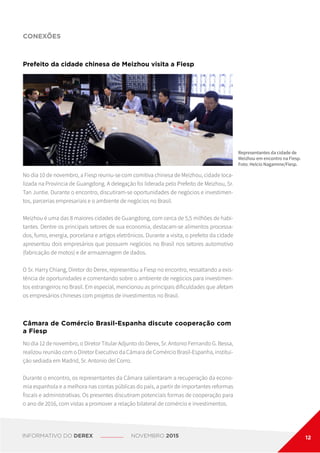 No dia 10 de novembro, a Fiesp reuniu-se com comitiva chinesa de Meizhou, cidade loca-
lizada na Província de Guangdong. A delegação foi liderada pelo Prefeito de Meizhou, Sr.
Tan Juntie. Durante o encontro, discutiram-se oportunidades de negócios e investimen-
tos, parcerias empresariais e o ambiente de negócios no Brasil.
Meizhou é uma das 8 maiores cidades de Guangdong, com cerca de 5,5 milhões de habi-
tantes. Dentre os principais setores de sua economia, destacam-se alimentos processa-
dos, fumo, energia, porcelana e artigos eletrônicos. Durante a visita, o prefeito da cidade
apresentou dois empresários que possuem negócios no Brasil nos setores automotivo
(fabricação de motos) e de armazenagem de dados.
O Sr. Harry Chiang, Diretor do Derex, representou a Fiesp no encontro, ressaltando a exis-
tência de oportunidades e comentando sobre o ambiente de negócios para investimen-
tos estrangeiros no Brasil. Em especial, mencionou as principais dificuldades que afetam
os empresários chineses com projetos de investimentos no Brasil.
Prefeito da cidade chinesa de Meizhou visita a Fiesp
CONEXÕES
Representantes da cidade de
Meizhou em encontro na Fiesp.
Foto: Helcio Nagamine/Fiesp.
No dia 12 de novembro, o Diretor Titular Adjunto do Derex, Sr. Antonio Fernando G. Bessa,
realizou reunião com o Diretor Executivo da Câmara de Comércio Brasil-Espanha, institui-
ção sediada em Madrid, Sr. Antonio del Corro.
Durante o encontro, os representantes da Câmara salientaram a recuperação da econo-
mia espanhola e a melhora nas contas públicas do país, a partir de importantes reformas
fiscais e administrativas. Os presentes discutiram potenciais formas de cooperação para
o ano de 2016, com vistas a promover a relação bilateral de comércio e investimentos.
Câmara de Comércio Brasil-Espanha discute cooperação com
a Fiesp
INFORMATIVO DO DEREX NOVEMBRO 2015 12
 