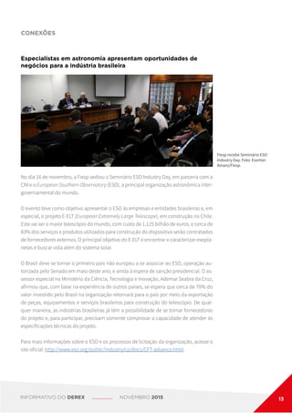 CONEXÕES
Fiesp recebe Seminário ESO
Industry Day. Foto: Everton
Amaro/Fiesp.
Especialistas em astronomia apresentam oportunidades de
negócios para a indústria brasileira
No dia 16 de novembro, a Fiesp sediou o Seminário ESO Industry Day, em parceria com a
CNI e o European Southern Observatory (ESO), a principal organização astronômica inter-
governamental do mundo.
O evento teve como objetivo apresentar o ESO às empresas e entidades brasileiras e, em
especial, o projeto E-ELT (European Extremely Large Telescope), em construção no Chile.
Este vai ser o maior telescópio do mundo, com custo de 1,125 bilhão de euros, e cerca de
83% dos serviços e produtos utilizados para construção do dispositivo serão contratados
de fornecedores externos. O principal objetivo do E-ELT é encontrar e caracterizar exopla-
netas e buscar vida além do sistema solar.
O Brasil deve se tornar o primeiro país não europeu a se associar ao ESO, operação au-
torizada pelo Senado em maio deste ano, e ainda à espera de sanção presidencial. O as-
sessor especial no Ministério da Ciência, Tecnologia e Inovação, Ademar Seabra da Cruz,
afirmou que, com base na experiência de outros países, se espera que cerca de 70% do
valor investido pelo Brasil na organização retornará para o país por meio da exportação
de peças, equipamentos e serviços brasileiros para construção do telescópio. De qual-
quer maneira, as indústrias brasileiras já têm a possibilidade de se tornar fornecedoras
do projeto e, para participar, precisam somente comprovar a capacidade de atender às
especificações técnicas do projeto.
Para mais informações sobre o ESO e os processos de licitação da organização, acesse o
site oficial: http://www.eso.org/public/industry/cp/docs/CFT-advance.html.
INFORMATIVO DO DEREX NOVEMBRO 2015 13
 