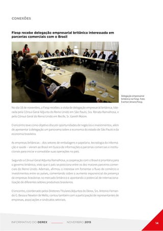 CONEXÕES
No dia 18 de novembro, a Fiesp recebeu a visita de delegação empresarial britânica, lide-
rada pela Cônsul-Geral Adjunta do Reino Unido em São Paulo, Sra. Renata Ramalhosa, e
pelo Cônsul-Geral do Reino Unido em Recife, Sr. Gareth Moore.
O encontro teve como objetivo discutir oportunidades de negócios e investimentos, além
de apresentar à delegação um panorama sobre a economia do estado de São Paulo e da
economia brasileira.
As empresas britânicas – dos setores de embalagens e papelaria, tecnologia da informa-
ção e saúde – vieram ao Brasil em busca de informações e parcerias comerciais e institu-
cionais para iniciar e consolidar suas operações no país.
Segundo a Cônsul-Geral Adjunta Ramalhosa, a cooperação com o Brasil é prioritária para
o governo britânico, visto que o país se posiciona entre os dez maiores parceiros comer-
ciais do Reino Unido. Ademais, afirmou o interesse em fomentar o fluxo de comércio e
investimentos entre os países, comentando sobre o aumento exponencial da presença
de empresas brasileiras no mercado britânico e apontando o potencial de internaciona-
lização de diferentes setores produtivos brasileiros.
O encontro, coordenado pelos Diretores Titulares Adjuntos do Derex, Srs. Antonio Fernan-
do G. Bessa e Newton de Mello, contou também com a participação de representantes de
empresas, associações e sindicatos setoriais.
Fiesp recebe delegação empresarial britânica interessada em
parcerias comerciais com o Brasil
Delegação empresarial
britânica na Fiesp. Foto:
Everton Amaro/Fiesp.
INFORMATIVO DO DEREX NOVEMBRO 2015 14
 