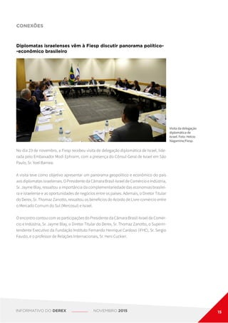 CONEXÕES
No dia 23 de novembro, a Fiesp recebeu visita de delegação diplomática de Israel, lide-
rada pelo Embaixador Modi Ephraim, com a presença do Cônsul-Geral de Israel em São
Paulo, Sr. Yoel Barnea.
A visita teve como objetivo apresentar um panorama geopolítico e econômico do país
aos diplomatas israelenses. O Presidente da Câmara Brasil-Israel de Comércio e Indústria,
Sr. Jayme Blay, ressaltou a importância da complementariedade das economias brasilei-
ra e israelense e as oportunidades de negócios entre os países. Ademais, o Diretor Titular
do Derex, Sr. Thomaz Zanotto, ressaltou os benefícios do Acordo de Livre-comércio entre
o Mercado Comum do Sul (Mercosul) e Israel.
O encontro contou com as participações do Presidente da Câmara Brasil-Israel de Comér-
cio e Indústria, Sr. Jayme Blay, o Diretor Titular do Derex, Sr. Thomaz Zanotto, o Superin-
tendente Executivo da Fundação Instituto Fernando Henrique Cardoso (iFHC), Sr. Sergio
Fausto, e o professor de Relações Internacionais, Sr. Heni Cuckier.
Diplomatas israelenses vêm à Fiesp discutir panorama político-
-econômico brasileiro
Visita da delegação
diplomática de
Israel. Foto: Helcio
Nagamine/Fiesp.
INFORMATIVO DO DEREX NOVEMBRO 2015 15
 