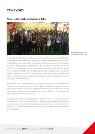 Entre os dias 1o
e 7 de novembro, a Fiesp e o Centro das Indústrias do Estado de São Paulo
(Ciesp) lideraram Missão Empresarial a Cuba, no âmbito da Feira Internacional de Havana
– Fihav 2015. A ação, de abrangência nacional, foi realizada por meio da Rede Brasileira
de Centros Internacionais de Negócios (Rede CIN) – Convênio Confederação Nacional da
Indústria (CNI) – Apex-Brasil. Contou com um total de 33 empresas (26 do estado de São
Paulo) e 43 empresários participantes dos seguintes setores: agroalimentar, alimentos e
bebidas processados, máquinas e equipamentos, materiais de construção e cerâmica,
materiais elétricos, autopeças, bijuterias, plásticos, químico, cosméticos, autopeças, tra-
ding, logística e serviços jurídicos.
A missão teve como objetivo promover a exportação de produtos e marcas brasileiras em
Cuba; conhecer e prospectar in loco tendências de mercado, preferências dos consumi-
dores, oportunidades para inserção de produtos brasileiros, formas de acesso ao mer-
cado cubano e oportunidades de investimentos no país, sobretudo no âmbito da Zona
Especial de Desenvolvimento de Mariel.
Os empresários realizaram visita guiada à feira e participaram de seminários sobre opor-
tunidades comerciais e de investimentos em Cuba. As empresas brasileiras também rea-
lizaram contatos com potenciais compradores e parceiros no país caribenho, além de vi-
sitas técnicas a dois importantes centros comerciais em Havana (Galerías Paseo e Centro
Comercial Palco).
Fiesp realiza missão empresarial a Cuba
CONEXÕES
Missão Empresarial a Cuba.
Foto: Equipe Técnica/Fiesp.
INFORMATIVO DO DEREX NOVEMBRO 2015 9
 