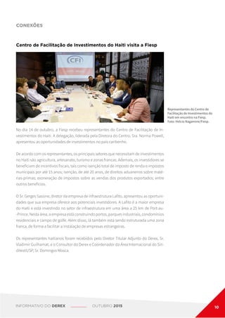 No dia 14 de outubro, a Fiesp recebeu representantes do Centro de Facilitação de In-
vestimentos do Haiti. A delegação, liderada pela Diretora do Centro, Sra. Norma Powell,
apresentou as oportunidades de investimentos no país caribenho.
De acordo com os representantes, os principais setores que necessitam de investimentos
no Haiti são agricultura, artesanato, turismo e zonas francas. Ademais, os investidores se
beneficiam de incentivos fiscais, tais como isenção total de imposto de renda e impostos
municipais por até 15 anos; isenção, de até 20 anos, de direitos aduaneiros sobre maté-
rias-primas; exoneração de impostos sobre as vendas dos produtos exportados; entre
outros benefícios.
O Sr. Gerges Sassine, diretor da empresa de infraestrutura Lafito, apresentou as oportuni-
dades que sua empresa oferece aos potenciais investidores. A Lafito é a maior empresa
do Haiti e está investindo no setor de infraestrutura em uma área a 25 km de Port-au-
-Prince. Nesta área, a empresa está construindo portos, parques industriais, condomínios
residenciais e campo de golfe. Além disso, lá também está sendo estruturada uma zona
franca, de forma a facilitar a instalação de empresas estrangeiras.
Os representantes haitianos foram recebidos pelo Diretor Titular Adjunto do Derex, Sr.
Vladimir Guilhamat, e o Consultor do Derex e Coordenador da Área Internacional do Sin-
ditextil/SP, Sr. Domingos Mosca.
Centro de Facilitação de Investimentos do Haiti visita a Fiesp
CONEXÕES
Representantes do Centro de
Facilitação de Investimentos do
Haiti em encontro na Fiesp.
Foto: Helcio Nagamine/Fiesp.
INFORMATIVO DO DEREX OUTUBRO 2015 10
 