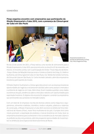 No dia 22 de outubro de 2015, a Fiesp realizou uma reunião de alinhamento para a
Missão Empresarial a Cuba 2015, que ocorrerá entre os dias 01 e 07 de novembro, em
Havana. O encontro contou com a participação do Diretor Titular Adjunto do Derex-
-Fiesp e Diretor de Relações Internacionais e Comércio Exterior do Ciesp, Sr. Vladimir
Guilhamat, da Cônsul-geral de Cuba em São Paulo, Sra. Nélida Hernández Carmona,
do Cônsul de Cuba em São Paulo, Sr. Carlos Hurtado Labrador, além dos empresários
brasileiros participantes da missão.
O Diretor Vladimir Guilhamat e a Cônsul-geral discutiram com as empresas brasileiras
oportunidades de negócios e esclareceram dúvidas sobre como acessar o mercado e
o ambiente de negócios em Cuba. Além disso, foram tratadas questões como dados
econômicos do país, tendências sobre o mercado e setores com oportunidades para
exportação brasileira. O objetivo do encontro foi preparar e orientar os empresários
que promoverão seus produtos no mercado cubano.
Com um total de 32 empresas inscritas de diversos setores como máquinas e equi-
pamentos, alimentos e bebidas, cosmético, moda e calçados, plásticos e materiais
de construção, a Missão Empresarial a Cuba 2015 ocorrerá no âmbito da Feira Inter-
nacional de Havana (Fihav), maior feira multissetorial do país. O projeto terá como
intuito promover a exportação de produtos e marcas brasileiras em Cuba, levar os
empresários brasileiros para conhecerem in loco as tendências do mercado cubano e
as preferências dos consumidores, além de prospectar oportunidades de investimen-
tos no âmbito da Zona Especial de Desenvolvimento de Mariel.
Fiesp organiza encontro com empresários que participarão da
Missão Empresarial a Cuba 2015, com a presença da Cônsul-geral
de Cuba em São Paulo
CONEXÕES
Empresários brasileiros na
reunião de alinhamento na Fiesp.
Foto: Helcio Nagamine/Fiesp.
INFORMATIVO DO DEREX OUTUBRO 2015 11
 
