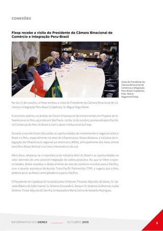 CONEXÕES
Visita do Presidente da
Câmara Binacional de
Comércio e Integração
Peru-Brasil (Capebras).
Foto: Helcio
Nagamine/Fiesp.
No dia 13 de outubro, a Fiesp recebeu a visita do Presidente da Câmara Binacional de Co-
mércio e Integração Peru-Brasil (Capebras), Sr. Miguel Vega Alvear.
O encontro ocorreu no âmbito do Fórum Empresarial de Investimentos em Projetos de In-
fraestrutura no Peru, ocorrido em São Paulo, no dia 14 de outubro, promovido pelo Escritó-
rio Comercial do Peru no Brasil e com o apoio institucional da Fiesp.
Durante a reunião foram discutidas as oportunidades de investimentos e negócios entre o
Brasil e o Peru, especialmente no setor de infraestrutura. Alvear destacou a iniciativa da in-
tegração da infraestrutura regional sul-americana (IIRSA), principalmente dos eixos central
(eixo Peru-Brasil-Bolívia) e sul (eixo interoceânico do sul).
Além disso, destacou-se a importância da indústria têxtil do Brasil e as oportunidades no
setor advindos de uma possível integração da cadeia produtiva. No que se refere a opor-
tunidades, Alvear ressaltou o deslocamento do eixo do comércio mundial para o Pacífico,
com a recente assinatura do Acordo Trans-Pacific Partnership (TPP), e sugeriu que o Peru
poderia servir ao Brasil como plataforma para o Pacífico.
O Presidente da Capebras foi recebido pelos Diretores Titulares Adjuntos do Derex, Sr. Ge-
raldo Ribeiro do Valle Haenel, Sr. Antonio Fernando G. Bessa e Sr. Vladimir Guilhamat, e pela
Diretora Titular Adjunta do Deinfra, Embaixadora Maria Celina de Azevedo Rodrigues.
Fiesp recebe a visita do Presidente da Câmara Binacional de
Comércio e Integração Peru-Brasil
INFORMATIVO DO DEREX OUTUBRO 2015 9
 