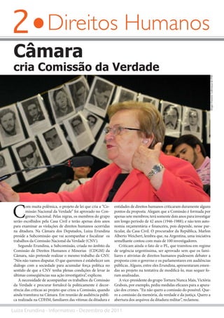 2
Luiza Erundina - Informativo - Dezembro de 2011
Direitos Humanos
Câmara
cria Comissão da Verdade
C
om muita polêmica, o projeto de lei que cria a “Co-
missão Nacional da Verdade” foi aprovado no Con-
gresso Nacional. Pelas regras, os membros do grupo
serão escolhidos pela Casa Civil e terão apenas dois anos
para examinar as violações de direitos humanos ocorridas
na ditadura. Na Câmara dos Deputados, Luiza Erundina
preside a Subcomissão que vai acompanhar e fiscalizar os
trabalhos da Comissão Nacional da Verdade (CNV).
Segundo Erundina, a Subcomissão, criada no âmbito da
Comissão de Direitos Humanos e Minorias (CDGM) da
Câmara, não pretende realizar o mesmo trabalho da CNV.
“Nós não vamos disputar. O que queremos é estabelecer um
diálogo com a sociedade para acumular força política no
sentido de que a CNV tenha plenas condições de levar às
últimas conseqüências sua ação investigativa”, explicou.
A necessidade de acompanhar os trabalhos da Comissão
da Verdade e procurar fortalecê-la politicamente é decor-
rência das críticas ao projeto que criou a Comissão, quando
ainda tramitava na Câmara. Em reunião de audiência públi-
ca realizada na CDHM, familiares das vítimas da ditadura e
entidades de direitos humanos criticaram duramente alguns
pontos da proposta. Alegam que a Comissão é formada por
apenas sete membros; terá somente dois anos para investigar
um longo período de 42 anos (1946-1988); e não tem auto-
nomia orçamentária e financeira, pois depende, nesse par-
ticular, da Casa Civil. O procurador da República, Marlon
Alberto Weichert, lembra que, na Argentina, uma iniciativa
semelhante contou com mais de 100 investigadores.
Criticam ainda o fato de o PL, que tramitou em regime
de urgência urgentíssima, ser aprovado sem que os fami-
liares e ativistas de direitos humanos pudessem debater a
proposta com o governo e os parlamentares em audiências
públicas. Alguns, entre eles Erundina, apresentaram emen-
das ao projeto na tentativa de modificá-lo, mas sequer fo-
ram analisadas.
A vice-presidente do grupo Tortura Nunca Mais, Victória
Grabois, por exemplo, pediu medidas eficazes para a apura-
ção dos crimes. “Eu não quero a comissão do possível. Que-
ro a comissão da memória, da verdade e da justiça. Quero a
abertura dos arquivos da ditadura militar”, reclamou.
SérgioFrancês/LiderançadoPSB
 