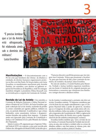 3
www.luizaerundina.com.br
Manifestações – O descontentamento com o
PL fez com que familiares das vítimas da ditadura e
entidades de direitos humanos organizassem protes-
tos no Rio e em São Paulo. De braços dados com Luiza
Erundina, os manifestantes marcharam pela Avenida
Paulista, em setembro, com destino ao gabinete re-
gional da Presidência da República, onde foi entregue
manifesto dirigido à presidenta Dilma Rousseff com
as reivindicações a respeito da Comissão da Verdade.
“É preciso discutir o perfil das pessoas que vão inte-
grar essa Comissão. Temos que pressionar e fiscalizá-
-la, para que funcione de fato como comissão da me-
mória, da verdade e da justiça”, disse Erundina.
No mês de outubro, o Comitê Paulista pela Memó-
ria, Verdade e Justiça também organizou manifesta-
ção em frente à Catedral da Sé, exigindo punição aos
torturadores e assassinos que vitimaram seus familia-
res e amigos durante a ditadura militar.
DanielGarcia
“É preciso lembrar
que a Lei da Anistia
está ultrapassada,
foi elaborada ainda
sob o domínio dos
militares”.
Luiza Erundina
Revisão da Lei da Anistia - Em setembro, a
Comissão de Relações Exteriores e Defesa Nacional re-
jeitou o Projeto de Lei 573/2011, de Luiza Erundina, que
pede a alteração da Lei da Anistia, excluindo do perdão
os crimes cometidos por agentes públicos, militares ou
civis, no período ditatorial. A justificativa é que crimes
hediondos, como assassinatos, torturas e desapareci-
mentos forçados não podem ficar impunes. O projeto
ainda será apreciado pela Comissão de Constituição e
Justiça e de Cidadania (CCJ) e pelo Plenário da Câmara
dos Deputados.
QuemécontraoPLargumentaqueoSupremoTribu-
nal Federal (STF) em resposta a uma ação movida pela
Ordem dos Advogados do Brasil (OAB), já decidiu que a
Lei da Anistia é constitucional e, portanto, não deve ser
revista. Erundina contesta. “O Supremo considerou que
a lei foi fruto de um amplo entendimento e que o Con-
gresso Nacional tinha o poder de aprová-la. Acontece
que se o Congresso de então, que ainda estava sob a tu-
tela dos militares, tinha esse poder, o Congresso de hoje,
sob o imperativo da Constituição de 1988 e a vigência do
Estado Democrático de Direito, tem o poder inquestio-
nável de dar-lhe autêntica interpretação”, esclarece.
Erundina lembra também que, “sem a revisão da Lei
da Anistia,a ComissãoNacionalda Verdadenãoteráefi-
cácia, ou seja, não revelará a verdade sobre os crimes da
ditadura militar e não fará justiça às vítimas, pois, não
produzirá efeitos jurídicos práticos”, finaliza.
 