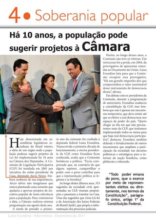 4
Luiza Erundina - Informativo - Dezembro de 2011
Soberania popular
H
oje disseminada em as-
sembleias legislativas es-
taduais do Brasil inteiro,
a idéia de um órgão onde a popu-
lação pudesse sugerir projetos de
Lei foi implementada há 10 anos
na Câmara dos Deputados. A Co-
missão de Legislação Participativa
(CLP) foi instalada em 2001 por
iniciativa do então presidente da
Casa, deputado Aécio Neves. Em-
bora soubesse de sua importância,
Aécio talvez não imaginasse que
estava plantando uma semente que
ajudaria a aprovar projetos de ini-
ciativa popular de tanta relevância
para a população. Para comemorar
a data, a Câmara realizou extensa
programação em agosto deste ano.
A tarefa de presidir o primei-
Há 10 anos, a população pode
sugerir projetos à Câmara
ro ano da comissão foi confiada à
deputada federal Luiza Erundina.
Transcorrida a primeira década de
funcionamento, a eterna presiden-
te da CLP, como Erundina ficou
conhecida, avalia que a Comissão
fortaleceu a política. “Ficou com-
provado que, ao contrário do que
alguns supõem, compartilhar o
poder com o povo contribui para
que a representação política se le-
gitime e se fortaleça”.
Ao longo destes últimos anos, 353
sugestões da sociedade civil, apre-
sentadas na CLP, viraram proposi-
ções e passaram a tramitar na Casa.
Uma das sugestões que virou Lei foi
a da Associação dos Juízes Federais
do Brasil (Ajufe), que propôs a infor-
matização dos processos judiciais.
Porém, ao longo desses anos, a
Comissão não teve só vitórias. Um
retrocesso foi a perda, em 2004, da
prerrogativa de apresentar emen-
das ao Orçamento da União. Luiza
Erundina luta para que a Comis-
são recupere essa prerrogativa.
“Há um grande empenho dos que
compreendem o valor inestimável
desse instrumento de democracia
direta”, afirma.
Em debate com ex-presidentes da
Comissão, durante a programação
de aniversário, Erundina enalteceu
a consolidação da CLP, mas lem-
brou que este é apenas um mecanis-
mo temporário, que deve existir até
que se efetive a real democracia nos
espaços de poder do país. “Quero
chegar ao dia em que não precisa-
remos mais da CLP; que tenhamos
implementado todos os meios para
que haja real democracia participa-
tiva”, destacou. Erundina também
defende o fortalecimento de outros
mecanismos que ampliam a parti-
cipação da sociedade nas decisões
polêmicas e estratégicas para o in-
teresse da nação brasileira, como
plebiscito e referendo.
AndréAbrahão/LiderançadoPSB
“Todo poder emana
do povo, que o exerce
por meio de represen-
tantes eleitos ou dire-
tamente, nos termos da
Constituição”, parágra-
fo único, artigo 1º da
Constituição Federal.
 