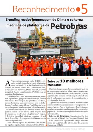 5
www.luizaerundina.com.br
Reconhecimento
A
Petrobras inaugurou, em junho de 2011, a pri-
meira unidade de produção construída inteira-
mente no Brasil, a P-56, localizada na Bacia de
Campos, no Rio de Janeiro. Para comemorar o feito,
a presidente da República, Dilma Rousseff, escolheu
a deputada federal Luiza Erundina (PSB-SP) para ser
madrinha da plataforma.
“Luiza Erundina é uma homenagem que nós presta-
mos à plataforma, porque é uma mulher que saiu das
lutas sociais do nosso país, foi prefeita de São Paulo,
jamais abandonou seus compromissos com os traba-
lhadores”, enalteceu a presidente. Para Dilma não have-
ria melhor pessoa para homenagear o feito da empresa.
“São 56 mil toneladas de aço boiando no mar. Mas o
que nos admira é o fato de que foram braços e mãos
brasileiros que construíram esta plataforma”, elogiou.
A P-56 tem capacidade diária de processar 100 mil
barris de petróleo e de comprimir 6 milhões de metros
cúbicos de gás natural.
“Luiza Erundina orgulha esta plataforma e esta platafor-
ma orgulha a deputada Luiza Erundina”, afirmou Dilma.
Erundina recebe homenagem de Dilma e se torna
madrinha de plataforma da
Petrobras
O prêmio Congresso em Foco, uma iniciativa do site
de mesmo nome, agraciou, pela sexta vez consecutiva, a
atuação da deputada federal Luiza Erundina (PSB-SP).
A parlamentar foi eleita, em votação pela internet, uma
das 10 melhores representantes da população entre os
513 deputados federais.
A premiação reconhece o trabalho de deputados fe-
derais e senadores que se destacam no cumprimento de
suas obrigações. Para os idealizadores do prêmio, esta é
uma forma de valorizar os bons exemplos e estimular a
população a analisar o desempenho individual dos seus
representantes.
Cabeças do Congresso - Erundina também figu-
rou entre os “Cabeças” do Congresso Nacional. Pelo
12º ano consecutivo, a parlamentar integra o levanta-
mento do Departamento Intersindical de Assessoria
Parlamentar (DIAP).
Entre os 10 melhores
mandatos
RobertoStuckertFilho/PresidênciadaRepública
 
