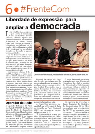 6
Luiza Erundina - Informativo - Dezembro de 2011
#FrenteCom
Liberdade de expressão para
ampliar a democracia
L
utar pela liberdade de expressão
e pelo direito à comunicação
é uma das bandeiras de Luiza
Erundina. Este ano, a deputada criou
a Frente Parlamentar pela Liberdade
de Expressão e o Direito à Comuni-
cação com Participação Popular -a
#FrenteCom. Integrada por 208 de-
putados e 105 entidades da sociedade
civil, é coordenada por um colegiado
formado por deputados e represen-
tantes de entidades.
No ato de lançamento, a Frente
lançou um manifesto destacando os
principais obstáculos enfrentados na
luta pela democratização dos meios
de comunicação. Um deles diz res-
peito às ações de órgãos federais e
empresas privadas que contrariam a
democratização dos meios e o direito
humano à comunicação.
Nesse contexto, o Projeto de Lei nº
84/1999, que tipifica os crimes come-
tidos na internet, foi debatido num se-
minário promovido pela Comissão de
Ciência, Tecnologia, Comunicação e
Informática da Câmara, a requerimento
da deputada. Na ocasião, entidades que
exigem a internet livre entregou a Erun-
dina, como coordenadora da #Frente-
Com, abaixo-assinado com 17 mil as-
sinaturas pedindo a rejeição do PL. Ao
documento se somaram mais 173 mil
adesões recolhidas no #MegaNão, mo-
vimento que mobilizou a sociedade, via
redes sociais, contra o PL.
O Operador de Rede de TV Públi-
ca Digital (ORTVD) também foi
tema de debate da #FrenteCom.
Duas audiência públicas foram re-
alizadas na Câmara para debater o
assunto. O ORDTV é um sistema
que permite que as TVs públicas
retransmitam o sinal digital em
grande escala. Estudos do Gover-
no apontam que são necessários
R$ 2,8 bilhões ao longo de 20 anos
Em nome da #FrenteCom, Erun-
dina defendeu a retirada de pauta do
projeto, alegando que, a pretexto de
combater crimes, o projeto restrin-
ge a liberdade de expressão e afeta o
caráter democrático da internet. O
Instituto de Defesa do Consumidor
(IDEC) também contestou o PL, ar-
gumentando que a proposta viola di-
reitos dos consumidores brasileiros e
não garante proteção aos internautas.
O Marco Regulatório das Comu-
nicações foi outro tema debatido pela
#FrenteCom. Em abril, o ministro
das Comunicações, Paulo Bernardo,
em audiência pública de iniciativa da
Frente, anunciou que o governo está
preparando um novo marco legal para
o setor. O tema também foi debatido
no seminário internacional sobre co-
municação pública, realizado em se-
tembro pela Câmara dos Deputados.
Sérgio Francês/ Liderança do PSB
O ministro das Comunicações, Paulo Bernardo, conheceu as propostas da #FrenteCom
para a implantação da rede.
A #FrenteCom apontou a ne-
cessidade de o Operador de Rede
ser incluído no Plano Plurianual
(PPA), para que possa ser implan-
tado a partir de 2012.
“É preciso colocar o setor pú-
blico de comunicação em condi-
ções iguais às do setor privado em
todos os aspectos. A Frente quer
contribuir com o Governo na
construção dessa política pública”,
apontou Erundina.
Em resposta às propostas, o
diretor Executivo do Ministério
das Comunicações, Sérgio Alva-
rez, explicou que a implantação
do ORTVD no momento não é
prioridade. “Precisamos olhar o
mundo como está, como enfren-
tamos a crise de 2008 e como es-
tamos nos preparando para sair
dela, com duríssima contenção
de despesas. E é nesse quadro e
nesse contexto que se dá essa dis-
cussão”, resumiu.
Operador de Rede
 