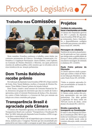 7
www.luizaerundina.com.br
Projetos
Cardápio de restaurantes,
bares e lanchonetes em braille
A Câmara dos Deputados aprovou
em 2011 o projeto da deputada
Luiza Erundina (PSB-SP) que obri-
ga restaurantes, bares e lanchone-
tes a disponibilizarem cardápios
em braille para pessoas com defici-
ência visual (PL 1694/99).
Mensagem de cidadania
Tambémdeiniciativadaparlamen-
tar, foi aprovado na Casa o projeto
que obriga todas as publicidades de
serviços e obras públicas federais a
veicularem mensagens de estímulo
à cidadania (PL 5.418/05).
Paulo Freire patrono da
Educação
A Câmara aprovou ainda a propo-
sição que confere o título de Patro-
no da Educação Brasileira ao edu-
cador Paulo Freire (PL 2.076/00).
*Todos os projetos aprovados fo-
ram encaminhados ao Senado Fe-
deral para análise.
Kit gratuito para a saúde bucal
A Câmara ainda analisa dois pro-
jetos apresentados este ano pela
parlamentar. Um deles garante
à população de baixa renda um
“Kit”com escova de dente, creme
dental e fio dental (PL 2.263/11).
Direito a garantia de
transporte na Constituição
O outro é uma Proposta de Emen-
da à Constituição (PEC 90/11) que
inclui na Constituição o transporte
como um direito social, como já
constam educação, saúde, moradia
e outros.
Por indicação da deputada Luiza Erundina (PSB-SP) o bispo emérito
de Goiás, Dom Tomás Balduíno, recebeu a Comenda de Direitos Hu-
manos “Dom Hélder Câmara”, prêmio do Senado Federal.
Dom Tomás, criador e atual assessor da Comissão Pastoral da Ter-
ra, denunciou um grupo de extermínio que atua no estado de Goiás e
apresentou, junto à Comissão Dominicana de Justiça e Paz, documen-
tos contra o Poder Judiciário e o Governo do Pará, por omissão em
relação aos crimes cometidos pelo grupo.
Dom Tomás Balduíno
recebe prêmio
Transparência Brasil é
agraciada pela Câmara
A Câmara dos Deputados agraciou, em dezembro de 2011, a ONG
Transparência Brasil com o prêmio “Transparência e Fiscalização Pú-
blica” de 2004. Indicada pela deputada Luiza Erundina, a ONG só ago-
ra recebeu o merecido prêmio.
“A ‘Transparência Brasil’ é de tal importância que se tornou uma refe-
rência, inclusive para o Congresso Nacional que tem encaminhado pro-
postas de lei com vistas a coibir a corrupção no país”, disse a parlamentar.
Trabalho nas Comissões
Neste mandato, Erundina continuou o trabalho, como titular, nas
comissões permanentes de Ciência e Tecnologia, Comunicação e In-
formática e a Legislação Participação. Atuou também, como suplente,
na Comissão de Direitos Humanos e Minorias, nas quais promoveu
reuniões de audiência pública sobre assuntos que se articulam com os
eixos temáticos da sua atuação parlamentar.
SérgioFrancês/LiderançadoPSB
Produção Legislativa
 
