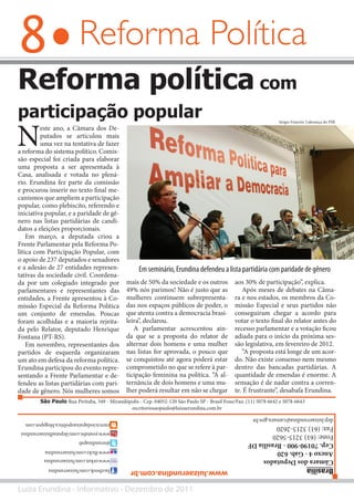 8
Luiza Erundina - Informativo - Dezembro de 2011
Reforma Política
N
este ano, a Câmara dos De-
putados se articulou mais
uma vez na tentativa de fazer
a reforma do sistema político. Comis-
são especial foi criada para elaborar
uma proposta a ser apresentada à
Casa, analisada e votada no plená-
rio. Erundina fez parte da comissão
e procurou inserir no texto final me-
canismos que ampliem a participação
popular, como plebiscito, referendo e
iniciativa popular, e a paridade de gê-
nero nas listas partidárias de candi-
datos a eleições proporcionais.
Em março, a deputada criou a
Frente Parlamentar pela Reforma Po-
lítica com Participação Popular, com
o apoio de 237 deputados e senadores
e a adesão de 27 entidades represen-
tativas da sociedade civil. Coordena-
da por um colegiado integrado por
parlamentares e representantes das
entidades, a Frente apresentou à Co-
missão Especial da Reforma Política
um conjunto de emendas. Poucas
foram acolhidas e a maioria rejeita-
da pelo Relator, deputado Henrique
Fontana (PT-RS).
Em novembro, representantes dos
partidos de esquerda organizaram
um ato em defesa da reforma política.
Erundina participou do evento repre-
sentando a Frente Parlamentar e de-
fendeu as listas partidárias com pari-
dade de gênero. Nós mulheres somos
Reforma política com
participação popular
mais de 50% da sociedade e os outros
49% nós parimos! Não é justo que as
mulheres continuem subrepresenta-
das nos espaços públicos de poder, o
que atenta contra a democracia brasi-
leira”, declarou.
A parlamentar acrescentou ain-
da que se a proposta do relator de
alternar dois homens e uma mulher
nas listas for aprovada, o pouco que
se conquistou até agora poderá estar
comprometido no que se refere à par-
ticipação feminina na política. “A al-
ternância de dois homens e uma mu-
lher poderá resultar em não se chegar
Em seminário, Erundina defendeu a lista partidária com paridade de gênero
aos 30% de participação”, explica.
Após meses de debates na Câma-
ra e nos estados, os membros da Co-
missão Especial e seus partidos não
conseguiram chegar a acordo para
votar o texto final do relator antes do
recesso parlamentar e a votação ficou
adiada para o início da próxima ses-
são legislativa, em fevereiro de 2012.
“A proposta está longe de um acor-
do. Não existe consenso nem mesmo
dentro das bancadas partidárias. A
quantidade de emendas é enorme. A
sensação é de nadar contra a corren-
te. É frustrante”, desabafa Erundina.
Brasília
CâmaradosDeputados
Anexo4-Gab.620
Cep.70190-900-BrasíliaDF
Fone:(61)3215-5620
Fax:(61)3215-2620
dep.luizaerundina@camara.gov.br
Sérgio Francês/ Liderança do PSB
São Paulo Rua Pirituba, 349 - Mirandópolis - Cep. 04052-120 São Paulo SP - Brasil Fone/Fax: (11) 5078 6642 e 5078-6643
facebook.com/luizaerundina
www.orkut.com/luizaerundina
www.flickr.com/luizaerundina
@erundinapsb
www.youtube.com/deputadluizaerundina
exerciciodapaixaopolitica.blogspot.com
www.luizaerundina.com.br
escritoriosaopaulo@luizaerundina.com.br
 