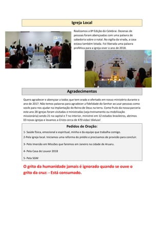 Igreja Local
Realizamos a 8ª Edição do Celebrai. Dezenas de
pessoas foram abençoadas com uma palavra de
sabedoria sobre o natal. Na vigília da virada, a casa
estava também lotada. Foi liberada uma palavra
profética para a igreja viver o ano de 2018.
Agradecimentos
Quero agradecer e abençoar a todos que tem orado e ofertado em nosso ministério durante o
ano de 2017. Não temos palavras para agradecer a fidelidade do Senhor ao usar pessoas como
vocês para nos ajudar na implantação do Reino de Deus na terra. Como fruto da nossa parceria
este ano 28 igrejas foram visitadas e ministradas (seja treinamento ou mobilização
missionária) sendo 21 na capital e 7 no interior, ministrei em 12 estados brasileiros, abrimos
03 novas igrejas e levamos a Cristo cerca de 470 vidas! Aleluia!
Pedidos de Oração:
1- Saúde física, emocional e espiritual, minha e da equipe que trabalha comigo.
2-Pela igreja local. Iniciamos uma reforma do prédio e precisamos de provisão para concluir.
3- Pelo Imersão em Missões que faremos em Janeiro na cidade de Aruaru.
4- Pela Casa de Louvor 2018
5- Pela SGM
O grito da humanidade jamais é ignorado quando se ouve o
grito da cruz: - Está consumado.
 