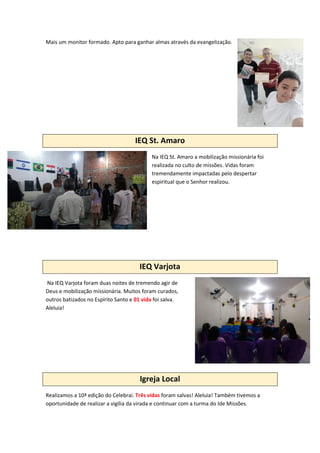 Mais um monitor formado. Apto para ganhar almas através da evangelização.
IEQ St. Amaro
Na IEQ St. Amaro a mobilização missionária foi
realizada no culto de missões. Vidas foram
tremendamente impactadas pelo despertar
espiritual que o Senhor realizou.
IEQ Varjota
Na IEQ Varjota foram duas noites de tremendo agir de
Deus e mobilização missionária. Muitos foram curados,
outros batizados no Espírito Santo e 01 vida foi salva.
Aleluia!
Igreja Local
Realizamos a 10ª edição do Celebrai. Três vidas foram salvas! Aleluia! Também tivemos a
oportunidade de realizar a vigília da virada e continuar com a turma do Ide Missões.
 