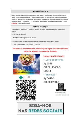Agradecimentos
Quero agradecer e abençoar a todos que tem orado e ofertado em nosso ministério. Não
temos palavras para agradecer a fidelidade do Senhor ao usar pessoas como vocês para nos
ajudar na implantação do Reino de Deus na terra. Foram duas novas obras abertas, 41 igrejas
visitadas, sendo 27 na capital e 14 no interior, ministramos em 7 estados e levamos a Cristo
915 vidas. Deus seja louvado!
Pedidos de Oração:
1- Saúde física, emocional e espiritual, minha, de minha família e da equipe que trabalha
comigo.
2-Pelo ImerSertão 2023.
3- Pelo Alcance Evangelístico em janeiro.
4- Pelo Seminário Mergulhando em águas profundas que ocorrerá em Viçosa.
5 – Pelo Adorando nas ruas durante o carnaval.
Missões não é um ministério opicional para alguns cristãos hiperativos
da igreja. Missões é o propósito da igreja.
Comando Resgatai
Facebook:
Comando Resgatai
 