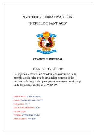 INSTITUCION EDUCATIVA FISCAL
“MIGUEL DE SANTIAGO”
EXAMEN QUIMESTRAL
TEMA DEL PROYECTO
La segunda y tercera de Newton y conservación de la
energía donde relacione la aplicación correcta de las
normas de bioseguridad para precautelar nuestras vidas y
la de los demás, contra el COVID-19.
ESTUDIANTE: SOFIA MENDEZ
CURSO: 3RO DE BACHILLERATO
PARALELO: 3E“1”
FIGURA PROFESIONAL: BGU
LICENCIADO:
TUTORA: CONSUELO JUMBO
AÑO LECTIVO: 2020 2021
 