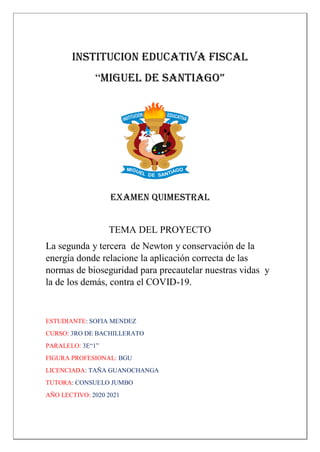 INSTITUCION EDUCATIVA FISCAL
“MIGUEL DE SANTIAGO”
EXAMEN QUIMESTRAL
TEMA DEL PROYECTO
La segunda y tercera de Newton y conservación de la
energía donde relacione la aplicación correcta de las
normas de bioseguridad para precautelar nuestras vidas y
la de los demás, contra el COVID-19.
ESTUDIANTE: SOFIA MENDEZ
CURSO: 3RO DE BACHILLERATO
PARALELO: 3E“1”
FIGURA PROFESIONAL: BGU
LICENCIADA: TAÑA GUANOCHANGA
TUTORA: CONSUELO JUMBO
AÑO LECTIVO: 2020 2021
 