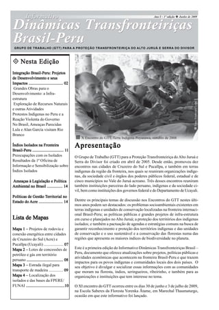Ano I – 1º edição   Junho de 2009




 GRUPO DE TRABALHO (GTT) PARA A PROTEÇÃO TRANSFRONTEIRIÇA DO ALTO JURUÁ E SERRA DO DIVISOR



      Nesta Edição
Integração Brasil-Peru: Projetos
de Desenvolvimento e seus
Impactos ................................. 02
 Grandes Obras para o
Desenvolvimento: a Infra-
estrutura




                                                                                                                                 Foto: Frederico Lobo
 Exploração de Recursos Naturais
e outras Atividades
Protestos Indígenas no Peru e a
Reação Violenta do Governo
No Brasil, Ameaças Parecidas
Lula e Alan García visitam Rio
Branco
                                                     X Encontro do GTT, Terra Indígena Poyanawa, outubro de 2008
Índios Isolados na Fronteira                     Apresentação
                                           11
Brasil-Peru .............................. 11
Preocupações com os Isolados                     O Grupo de Trabalho (GTT) para a Proteção Transfronteiriça do Alto Juruá e
Resultados da 1ª Oficina de                      Serra do Divisor foi criado em abril de 2005. Desde então, promoveu dez
Informação e Sensibilização sobre                encontros nas cidades de Cruzeiro do Sul e Pucallpa, e também em terras
Índios Isolados                                  indígenas da região da fronteira, nos quais se reuniram organizações indíge-
                                                 nas, da sociedade civil e órgãos dos poderes públicos federal, estadual e de
Ameaças à Legislação e Política                  cinco municípios no Vale do Juruá acreano. Três desses encontros reuniram
Ambiental no Brasil ............... 14           também instituições parceiras do lado peruano, indígenas e da sociedade ci-
                                                 vil, bem como instituições dos governos federal e do Departamento de Ucayali.
Políticas de Gestão Territorial no
Estado do Acre ....................... 14        Dentre os principais temas de discussão nos Encontros do GTT nestes últi-
                                                 mos anos podem ser destacados: os problemas socioambientais existentes em
                                                 terras indígenas e unidades de conservação localizadas na fronteira internaci-
                                                 onal Brasil-Peru; as políticas públicas e grandes projetos de infra-estrutura
Lista de Mapas                                   em curso e planejados no Alto Juruá; a proteção dos territórios dos indígenas
                                                 isolados; e também a pactuação de agendas e estratégias comuns na busca de
Mapa 1 – Projetos de rodovia e                   garantir reconhecimento e proteção dos territórios indígenas e das unidades
conexão energética entre cidades                 de conservação e o uso sustentável e a conservação das florestas numa das
de Cruzeiro do Sul (Acre) e                      regiões que apresenta os maiores índices de biodiversidade no planeta.
Pucallpa (Ucayali) ................... 07
Mapa 2 – Lotes de concessões de                  Este é a primeira edição do Informativo Dinâmicas Transfronteiriças Brasil –
                                                 Peru, documento que oferece atualizações sobre projetos, políticas públicas e
petróleo e gás em território
                                                 atividades econômicas que acontecem na fronteira Brasil-Peru e que trazem
peruano ................................... 08
                                                 impactos para os povos indígenas e comunidades locais dos dois países. O
Mapa 3 – Estrada ilegal para                     seu objetivo é divulgar e socializar essas informações com as comunidades
transporte de madeira .............. 09          que moram na floresta, índios, seringueiros, ribeirinho, e também para as
Mapa 4 – Localização dos                         organizações e instituições que tem interesse no tema.
isolados e das bases da FPERE/
FUNAI .....................................10    O XI encontro do GTT ocorreu entre os dias 30 de junho e 3 de julho de 2009,
                                                 na Escola Saberes da Floresta Yorenka Ãtame, em Marechal Thaumaturgo,
                                                 ocasião em que este informativo foi lançado.
 