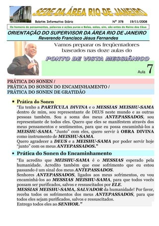 ORIENTAÇÃO DO SUPERVISOR DA ÁREA RIO DE JANEIRO
Reverendo Francisco Jésus Fernandes
Vamos preparar os freqüentadores
baseados nas doze aulas do
Aula 7
PRÁTICA DOPRÁTICA DOPRÁTICA DOPRÁTICA DO SONENSONENSONENSONEN ////
PRÁTICA DOPRÁTICA DOPRÁTICA DOPRÁTICA DO SONENSONENSONENSONEN DO ENCAMINHAMENTO /DO ENCAMINHAMENTO /DO ENCAMINHAMENTO /DO ENCAMINHAMENTO /
PRÁTICA DOPRÁTICA DOPRÁTICA DOPRÁTICA DO SONENSONENSONENSONEN DE GRATIDÃODE GRATIDÃODE GRATIDÃODE GRATIDÃO
• Prática do Sonen
“Eu tenho a PARTÍCULA DIVINA e o MESSIAS MEISHU-SAMA
dentro de mim, sou representante de DEUS neste mundo e as outras
pessoas também. Sou a soma dos meus ANTEPASSADOS, sou
representante de todos eles. Quero que eles se manifestem através dos
meus pensamentos e sentimentos, para que eu possa encaminhá-los a
MEISHU-SAMA. “Junto” com eles, quero servir à OBRA DIVINA
como instrumento de MEISHU-SAMA.
Quero agradecer a DEUS e a MEISHU-SAMA por poder servir hoje
“junto” com os meus ANTEPASSADOS.”
• Prática do Sonen do Encaminhamento
“Eu acredito que MEISHU-SAMA é o MESSIAS esperado pela
humanidade. Acredito também que esse sofrimento que eu estou
passando é um sinal dos meus ANTEPASSADOS.
Senhores ANTEPASSADOS, ligados aos meus sofrimentos, eu vou
encaminhá-los ao MESSIAS MEISHU-SAMA, para que todos vocês
possam ser purificados, salvos e ressuscitados por ELE.
MESSIAS MEISHU-SAMA, SALVADOR da humanidade! Por favor,
receba todos os sofrimentos dos meus ANTEPASSADOS, para que
todos eles sejam purificados, salvos e ressuscitados.
Entrego todos eles ao SENHOR.”
Os homens de pensamentos, palavras e ações puras e Belas, estes, sim, são entes do Reino dos Céus
Boletim Informativo Diário Nº 378 19/11/2008
 