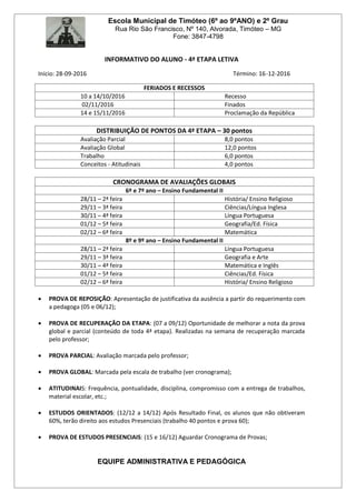Escola Municipal de Timóteo (6º ao 9ºANO) e 2º Grau
Rua Rio São Francisco, Nº 140, Alvorada, Timóteo – MG
Fone: 3847-4798
INFORMATIVO DO ALUNO - 4ª ETAPA LETIVA
Início: 28-09-2016 Término: 16-12-2016
FERIADOS E RECESSOS
10 a 14/10/2016 Recesso
02/11/2016 Finados
14 e 15/11/2016 Proclamação da República
DISTRIBUIÇÃO DE PONTOS DA 4ª ETAPA – 30 pontos
Avaliação Parcial 8,0 pontos
Avaliação Global 12,0 pontos
Trabalho 6,0 pontos
Conceitos - Atitudinais 4,0 pontos
CRONOGRAMA DE AVALIAÇÕES GLOBAIS
6º e 7º ano – Ensino Fundamental II
28/11 – 2ª feira História/ Ensino Religioso
29/11 – 3ª feira Ciências/Língua Inglesa
30/11 – 4ª feira Língua Portuguesa
01/12 – 5ª feira Geografia/Ed. Física
02/12 – 6ª feira Matemática
8º e 9º ano – Ensino Fundamental II
28/11 – 2ª feira Língua Portuguesa
29/11 – 3ª feira Geografia e Arte
30/11 – 4ª feira Matemática e Inglês
01/12 – 5ª feira Ciências/Ed. Física
02/12 – 6ª feira História/ Ensino Religioso
 PROVA DE REPOSIÇÃO: Apresentação de justificativa da ausência a partir do requerimento com
a pedagoga (05 e 06/12);
 PROVA DE RECUPERAÇÂO DA ETAPA: (07 a 09/12) Oportunidade de melhorar a nota da prova
global e parcial (conteúdo de toda 4ª etapa). Realizadas na semana de recuperação marcada
pelo professor;
 PROVA PARCIAL: Avaliação marcada pelo professor;
 PROVA GLOBAL: Marcada pela escala de trabalho (ver cronograma);
 ATITUDINAIS: Frequência, pontualidade, disciplina, compromisso com a entrega de trabalhos,
material escolar, etc.;
 ESTUDOS ORIENTADOS: (12/12 a 14/12) Após Resultado Final, os alunos que não obtiveram
60%, terão direito aos estudos Presenciais (trabalho 40 pontos e prova 60);
 PROVA DE ESTUDOS PRESENCIAIS: (15 e 16/12) Aguardar Cronograma de Provas;
EQUIPE ADMINISTRATIVA E PEDAGÓGICA
 