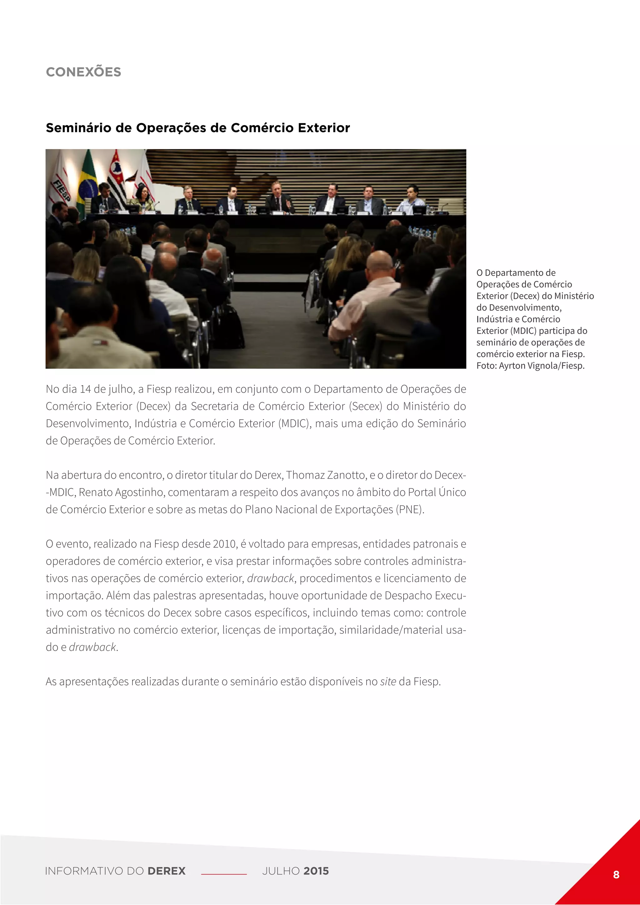O Departamento de
Operações de Comércio
Exterior (Decex) do Ministério
do Desenvolvimento,
Indústria e Comércio
Exterior (MDIC) participa do
seminário de operações de
comércio exterior na Fiesp.
Foto: Ayrton Vignola/Fiesp.
No dia 14 de julho, a Fiesp realizou, em conjunto com o Departamento de Operações de
Comércio Exterior (Decex) da Secretaria de Comércio Exterior (Secex) do Ministério do
Desenvolvimento, Indústria e Comércio Exterior (MDIC), mais uma edição do Seminário
de Operações de Comércio Exterior.
Na abertura do encontro, o diretor titular do Derex, Thomaz Zanotto, e o diretor do Decex-
-MDIC, Renato Agostinho, comentaram a respeito dos avanços no âmbito do Portal Único
de Comércio Exterior e sobre as metas do Plano Nacional de Exportações (PNE).
O evento, realizado na Fiesp desde 2010, é voltado para empresas, entidades patronais e
operadores de comércio exterior, e visa prestar informações sobre controles administra-
tivos nas operações de comércio exterior, drawback, procedimentos e licenciamento de
importação. Além das palestras apresentadas, houve oportunidade de Despacho Execu-
tivo com os técnicos do Decex sobre casos específicos, incluindo temas como: controle
administrativo no comércio exterior, licenças de importação, similaridade/material usa-
do e drawback.
As apresentações realizadas durante o seminário estão disponíveis no site da Fiesp.
Seminário de Operações de Comércio Exterior
CONEXÕES
INFORMATIVO DO DEREX JULHO 2015 8
 