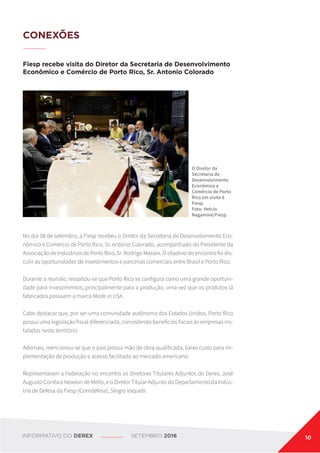 CONEXÕES
Fiesp recebe visita do Diretor da Secretaria de Desenvolvimento
Econômico e Comércio de Porto Rico, Sr. Antonio Colorado
O Diretor da
Secretaria de
Desenvolvimento
Econômico e
Comércio de Porto
Rico em visita à
Fiesp.
Foto: Helcio
Nagamine/Fiesp.
No dia 08 de setembro, a Fiesp recebeu o Diretor da Secretaria de Desenvolvimento Eco-
nômico e Comércio de Porto Rico, Sr. Antonio Colorado, acompanhado do Presidente da
Associação de Industriais de Porto Rico, Sr. Rodrigo Masses. O objetivo do encontro foi dis-
cutir as oportunidades de investimentos e parcerias comerciais entre Brasil e Porto Rico.
Durante a reunião, ressaltou-se que Porto Rico se configura como uma grande oportuni-
dade para investimentos, principalmente para a produção, uma vez que os produtos lá
fabricados possuem a marca Made in USA.
Cabe destacar que, por ser uma comunidade autônoma dos Estados Unidos, Porto Rico
possui uma legislação fiscal diferenciada, concedendo benefícios fiscais às empresas ins-
taladas neste território.
Ademais, mencionou-se que o país possui mão de obra qualificada, baixo custo para im-
plementação de produção e acesso facilitado ao mercado americano.
Representaram a Federação no encontro os Diretores Titulares Adjuntos do Derex, José
Augusto Corrêa e Newton de Mello, e o Diretor Titular Adjunto do Departamento da Indús-
tria de Defesa da Fiesp (Comdefesa), Sérgio Vaquelli.
INFORMATIVO DO DEREX SETEMBRO 2016 10
 
