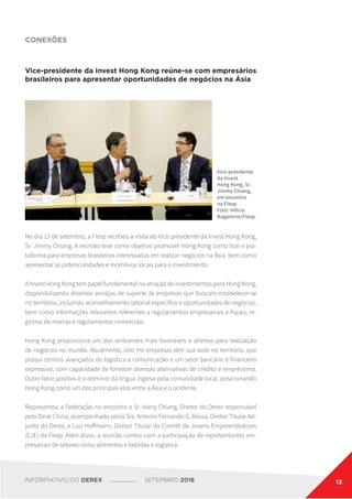 CONEXÕES
Vice-presidente da Invest Hong Kong reúne-se com empresários
brasileiros para apresentar oportunidades de negócios na Ásia
Vice-presidente
da Invest
Hong Kong, Sr.
Jimmy Chiang,
em encontro
na Fiesp.
Foto: Hélcio
Nagamine/Fiesp.
No dia 13 de setembro, a Fiesp recebeu a visita do Vice-presidente da Invest Hong Kong,
Sr. Jimmy Chiang. A reunião teve como objetivo promover Hong Kong como hub e pla-
taforma para empresas brasileiras interessadas em realizar negócios na Ásia, bem como
apresentar as potencialidades e incentivos locais para o investimento.
A Invest Hong Kong tem papel fundamental na atração de investimentos para Hong Kong,
disponibilizando diversos serviços de suporte às empresas que buscam estabelecer-se
no território, incluindo aconselhamento setorial específico e oportunidades de negócios,
bem como informações relevantes referentes a regulamentos empresariais e fiscais, re-
gistros de marcas e regulamentos comerciais.
Hong Kong proporciona um dos ambientes mais favoráveis e abertos para realização
de negócios no mundo. Atualmente, oito mil empresas têm sua sede no território, que
possui centros avançados de logística e comunicação e um setor bancário e financeiro
expressivo, com capacidade de fornecer diversas alternativas de crédito e empréstimo.
Outro fator positivo é o domínio da língua inglesa pela comunidade local, posicionando
Hong Kong como um dos principais elos entre a Ásia e o ocidente.
Representou a Federação no encontro o Sr. Harry Chiang, Diretor do Derex responsável
pelo Desk China, acompanhado pelos Srs. Antonio Fernando G. Bessa, Diretor Titular Ad-
junto do Derex, e Luiz Hoffmann, Diretor Titular do Comitê de Jovens Empreendedores
(CJE) da Fiesp. Além disso, a reunião contou com a participação de representantes em-
presariais de setores como alimentos e bebidas e logística.
INFORMATIVO DO DEREX SETEMBRO 2016 13
 