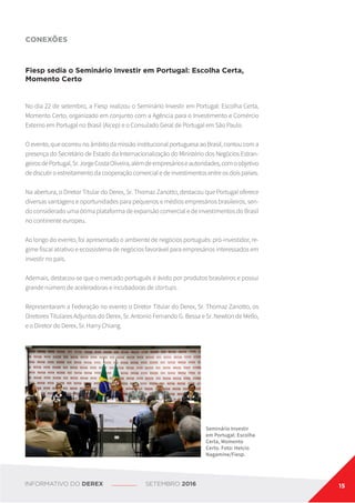 CONEXÕES
Fiesp sedia o Seminário Investir em Portugal: Escolha Certa,
Momento Certo
No dia 22 de setembro, a Fiesp realizou o Seminário Investir em Portugal: Escolha Certa,
Momento Certo, organizado em conjunto com a Agência para o Investimento e Comércio
Externo em Portugal no Brasil (Aicep) e o Consulado Geral de Portugal em São Paulo.
O evento, que ocorreu no âmbito da missão institucional portuguesa ao Brasil, contou com a
presença do Secretário de Estado da Internacionalização do Ministério dos Negócios Estran-
geirosdePortugal,Sr.JorgeCostaOliveira,alémdeempresárioseautoridades,comoobjetivo
de discutir o estreitamento da cooperação comercial e de investimentos entre os dois países.
Na abertura, o Diretor Titular do Derex, Sr. Thomaz Zanotto, destacou que Portugal oferece
diversas vantagens e oportunidades para pequenos e médios empresários brasileiros, sen-
do considerado uma ótima plataforma de expansão comercial e de investimentos do Brasil
no continente europeu.
Ao longo do evento, foi apresentado o ambiente de negócios português: pró-investidor, re-
gime fiscal atrativo e ecossistema de negócios favorável para empresários interessados em
investir no país.
Ademais, destacou-se que o mercado português é ávido por produtos brasileiros e possui
grande número de aceleradoras e incubadoras de startups.
Representaram a Federação no evento o Diretor Titular do Derex, Sr. Thomaz Zanotto, os
Diretores Titulares Adjuntos do Derex, Sr. Antonio Fernando G. Bessa e Sr. Newton de Mello,
e o Diretor do Derex, Sr. Harry Chiang.
Seminário Investir
em Portugal: Escolha
Certa, Momento
Certo. Foto: Helcio
Nagamine/Fiesp.
INFORMATIVO DO DEREX SETEMBRO 2016 15
 