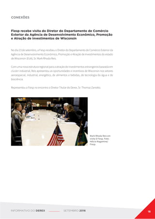 CONEXÕES
Fiesp recebe visita do Diretor do Departamento de Comércio
Exterior da Agência de Desenvolvimento Econômico, Promoção
e Atração de Investimentos de Wisconsin
No dia 23 de setembro, a Fiesp recebeu o Diretor do Departamento de Comércio Exterior da
Agência de Desenvolvimento Econômico, Promoção e Atração de Investimentos do estado
de Wisconsin (EUA), Sr. Mark Rhoda Reis.
Comumanovaestruturaregionalparaaatraçãodeinvestimentosestrangeirosbaseadaem
cluster industrial, Reis apresentou as oportunidades e incentivos de Wisconsin nos setores
aeroespacial, industrial, energético, de alimentos e bebidas, de tecnologia da água e de
biociência.
Representou a Fiesp no encontro o Diretor Titular do Derex, Sr. Thomaz Zanotto.
Mark Rhoda Reis em
visita à Fiesp. Foto:
Hélcio Nagamine/
Fiesp.
INFORMATIVO DO DEREX SETEMBRO 2016 16
 