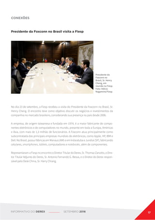 Presidente da Foxconn no Brasil visita a Fiesp
No dia 23 de setembro, a Fiesp recebeu a visita do Presidente da Foxconn no Brasil, Sr.
Henry Cheng. O encontro teve como objetivo discutir os negócios e investimentos da
companhia no mercado brasileiro, considerando sua presença no país desde 2006.
A empresa, de origem taiwanesa e fundada em 1974, é a maior fabricante de compo-
nentes eletrônicos e de computadores no mundo, presente em toda a Europa, Américas
e Ásia, com mais de 1,3 milhão de funcionários. A Foxconn atua principalmente como
subcontratada das principais empresas mundiais de eletrônicos, como Apple, HP, IBM e
Dell. No Brasil, possui fábricas em Manaus (AM) e em Indaiatuba e Jundiaí (SP), fabricando
celulares, smartphones, tablets, computadores e notebooks, além de componentes.
Representaram a Fiesp no encontro o Diretor Titular do Derex, Sr. Thomaz Zanotto, o Dire-
tor Titular Adjunto do Derex, Sr. Antonio Fernando G. Bessa, e o Diretor do Derex respon-
sável pelo Desk China, Sr. Harry Chiang.
Presidente da
Foxconn no
Brasil, Sr. Henry
Cheng, em
reunião na Fiesp.
Foto: Hélcio
Nagamine/Fiesp.
CONEXÕES
INFORMATIVO DO DEREX SETEMBRO 2016 17
 