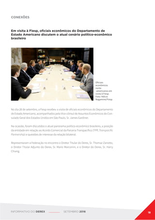 Em visita à Fiesp, oficiais econômicos do Departamento de
Estado Americano discutem o atual cenário político-econômico
brasileiro
No dia 28 de setembro, a Fiesp recebeu a visita de oficiais econômicos do Departamento
de Estado Americano, acompanhados pelo Vice-cônsul de Assuntos Econômicos do Con-
sulado Geral dos Estados Unidos em São Paulo, Sr. James Gardiner.
Na ocasião, foram discutidos o atual panorama político-econômico brasileiro, a posição
da entidade em relação ao Acordo Comercial da Parceria Transpacífico (TPP, Transpacific
Partnership) e questões de interesse da relação bilateral.
Representaram a Federação no encontro o Diretor Titular do Derex, Sr. Thomaz Zanotto,
o Diretor Titular Adjunto do Derex, Sr. Mario Marconini, e o Diretor do Derex, Sr. Harry
Chiang.
CONEXÕES
Oficiais
econômicos
norte-
-americanos em
visita à Fiesp.
Foto: Hélcio
Nagamine/Fiesp.
INFORMATIVO DO DEREX SETEMBRO 2016 18
 