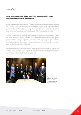 CONEXÕES
Fiesp discute promoção de negócios e cooperação entre
empresas brasileiras e holandesas
Nodia28desetembro,aFiesprecebeuavisitadaGerentedeDesenvolvimentodeNegócios
paraaAméricaLatinadaNetherlandsEnterpriseAgency,agêncialigadaaoMinistériodeRe-
laçõesExterioresdosPaísesBaixos,Sra.IngeHorstmeier.Oencontrotambémcontoucoma
presença da nova Vice-cônsul dos Países Baixos em São Paulo, Sra. Nanna Stolze.
O objetivo do encontro foi promover oportunidades de negócios e parcerias entre o Brasil
e os Países Baixos. Na ocasião, ressaltou-se o trabalho desempenhado por esta agência
governamentalnaexecuçãodepolíticas,bemcomoiniciativasparaapromoçãodainterna-
cionalizaçãodepequenasemédiasempresasholandesasnaAméricaLatina,emmercados
como Brasil, Argentina, Chile e Colômbia.
Representaram a Federação no encontro o Diretor Titular Adjunto do Derex, Sr. Antonio Fer-
nando G. Bessa, o Diretor Titular Adjunto do Departamento de Meio Ambiente (DMA), Sr.
Mario Hirose, e o Diretor do Derex, Sr. Wolfgang Lieb.
Representantes do
governo dos Países
Baixos em visita à
Fiesp. Foto: Helcio
Nagamine/Fiesp.
INFORMATIVO DO DEREX SETEMBRO 2016 19
 