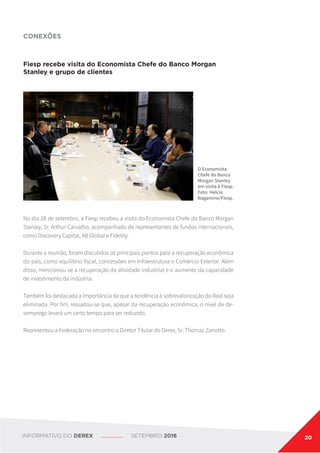 Fiesp recebe visita do Economista Chefe do Banco Morgan
Stanley e grupo de clientes
No dia 28 de setembro, a Fiesp recebeu a visita do Economista Chefe do Banco Morgan
Stanley, Sr. Arthur Carvalho, acompanhado de representantes de fundos internacionais,
como Discovery Capital, AB Global e Fidelity.
Durante a reunião, foram discutidos os principais pontos para a recuperação econômica
do país, como equilíbrio fiscal, concessões em Infraestrutura e Comércio Exterior. Além
disso, mencionou-se a recuperação da atividade industrial e o aumento da capacidade
de investimento da indústria.
Também foi destacada a importância de que a tendência à sobrevalorização do Real seja
eliminada. Por fim, ressaltou-se que, apesar da recuperação econômica, o nível de de-
semprego levará um certo tempo para ser reduzido.
Representou a Federação no encontro o Diretor Titular do Derex, Sr. Thomaz Zanotto.
CONEXÕES
O Economista
Chefe do Banco
Morgan Stanley
em visita à Fiesp.
Foto: Helcio
Nagamine/Fiesp.
INFORMATIVO DO DEREX SETEMBRO 2016 20
 