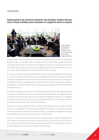 Subsecretário de Comércio Exterior dos Estados Unidos discute
com a Fiesp medidas para estimular os negócios entre os países
A Fiesp recebeu, no dia 28 de setembro, visita do Subsecretário de Comércio Exterior dos
Estados Unidos, Sr. Kenneth Hyatt. Principal ponto de contato com o governo do Brasil
nas negociações para a construção de uma agenda econômica e comercial positiva com
os Estados Unidos, Hyatt foi a principal autoridade governamental norte-americana a vi-
sitar o país após a efetivação do Presidente Michel Temer no cargo.
O encontro, realizado no Gabinete da Presidência com o 3o
Vice-presidente da Federação,
Sr. Josué Christiano Gomes da Silva, teve como objetivo discutir iniciativas para expandir
e facilitar as relações bilaterais de comércio e investimentos, considerando o novo gover-
no de Michel Temer e a expectativa de reformas que dinamizem a economia brasileira.
Acompanhou a visita do Subsecretário o Cônsul-geral dos Estados Unidos em São Paulo,
Sr. Ricardo Zuniga.
Na ocasião, a Fiesp apresentou um cenário favorável para o avanço das negociações bila-
terais para a facilitação do comércio e investimentos, considerando-se a agenda interna
de medidas e reformas para aprimorar o ambiente de negócios brasileiro e a mitigação
do cenário de incertezas. Segundo o 3o
Vice-presidente da Fiesp, isto promoverá a entra-
da de mais investimentos norte-americanos ao país.
Além disso, o Subsecretário de Comércio Exterior dos Estados Unidos e a Fiesp concorda-
ram com a necessidade de reforçar a pauta bilateral de interesse, incluindo temas como
serviços, propriedade intelectual, economia digital, convergência regulatória e acordos
para facilitação de investimentos e para evitar a bitributação.
Além do Sr. Josué Christiano Gomes da Silva, representaram a Fiesp o Embaixador Ru-
bens Barbosa, Presidente do Conselho Superior de Comércio Exterior (Coscex) da Fiesp, e
o Sr. Thomaz Zanotto, Diretor Titular do Derex, além do Diretor Titular Adjunto do Derex,
Sr. Mario Marconini, e do Diretor do Derex, Sr. Harry Chiang.
CONEXÕES
Subsecretário
de Comércio
Exterior dos
Estados Unidos
em visita à Fiesp.
Foto: Hélcio
Nagamine/Fiesp.
INFORMATIVO DO DEREX SETEMBRO 2016 21
 