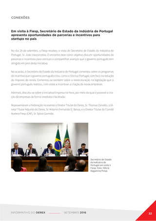 CONEXÕES
Em visita à Fiesp, Secretário de Estado da Indústria de Portugal
apresenta oportunidades de parcerias e incentivos para
startups no país
No dia 29 de setembro, a Fiesp recebeu a visita do Secretário de Estado da Indústria de
Portugal, Sr. João Vasconcelos. O encontro teve como objetivo discutir oportunidades de
parcerias e incentivos para startups e compartilhar avanços que o governo português tem
atingido em prol desta iniciativa.
Na ocasião, o Secretário de Estado da Indústria de Portugal comentou sobre os programas
de incentivo que o governo português criou, como o Startup Portugal, com foco na redução
do imposto de renda. Comentou-se também sobre a reestruturação na legislação que o
governo português realizou, com vistas a incentivar a criação de novas empresas.
Ademais, discutiu-se sobre a iniciativa Empresa na Hora, por meio da qual é possível a cria-
ção de empresas de forma imediata e facilitada.
Representaram a Federação no evento o Diretor Titular do Derex, Sr. Thomaz Zanotto, o Di-
retor Titular Adjunto do Derex, Sr. Antonio Fernando G. Bessa, e o Diretor Titular do Comitê
Acelera Fiesp (CAF), Sr. Sylvio Gomide.
Secretário de Estado
da Indústria de
Portugal em visita à
Fiesp. Foto: Hélcio
Nagamine/Fiesp.
INFORMATIVO DO DEREX SETEMBRO 2016 22
 