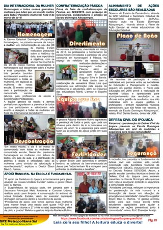 Nossa escola faz parte da Rede Estadual de
Pernambuco e é gerenciada pela
GRE Metropolitana Sul
Org. Prof. José Amaro Barbosa da Silva
Mais informações em nossa página do facebook ou no e-mail: escoladomingosalbuquerque@hotmail.com
https://www.facebook.com/escoladomingosalbuquerqueoficial
Leia com seu filho! A leitura educa e diverte!
DIA INTERNACIONAL DA MULHER
Homenagem a todas nossas guerreiras,
mulheres que lutam por um mundo melhor
para todos! Parabéns mulheres! Feliz 8 de
março de 2016!
A Escola Estadual Domingos Albuquerque
homenageou, na primeira semana de março,
a mulher, em comemoração ao seu dia (08
de março). Foram
realizadas pesquisas
sobre o histórico da
data, sua importância
e objetivos, com os
alunos. Na manhã do
dia 08 de março tivemos declamações e
homenagens que discorreram sobre a mulher
e suas conquistas. Nos
três períodos também
aconteceram eventos em
homenagem a todas as
mulheres, em especial as
mulheres de nossa
escola. O evento contou
com a participação da
comunidade escolar
(alunos, pais, profissionais da escola e
Coordenação Pedagógica).
A equipe gestora da escola e demais
profissionais agradecem a presença de todos
os que participaram e valorizaram este
evento e desejam a todas as mulheres um
Feliz Dia Internacional da Mulher!!!!
“Em nossa escola, o dia 8 de março foi
comemorado com todas as mulheres da
comunidade escolar. Neste dia, prestamos
homenagens as mulheres com leitura de
textos, em sala de aula, e a distribuição de
poemas e doces e chocolates para as
mulheres como símbolo de valorização e
reconhecimento", explicou o Gestor Élison
Davi C. Ramos.
CONFRATERNIZAÇÃO PÁSCOA
Fotos da festa de confraternização da
Páscoa, em 22/03/2016, com presença de
funcionários, colaboradores e amigos da
Escola Domingos Albuquerque.
Na semana da Páscoa, vivenciada em março
de 2016, os professores e funcionários da
escola foram convidados a participar de uma
cerimônia em homenagem à Páscoa. No
espaço do refeitório da escola foram
realizadas declarações e
mensagem sobre a
Páscoa, além de
apreciarem música ao
vivo com o cantor
Augusto Silva e Banda.
A festa contou com a
colaboração da vereadora Eliete Lins que
expressou sua admiração pela equipe de
professores e estudantes, além da presença
das educadoras Marilú L’amour e Socorro
Silva.
A gestora Adjunta Marilene Rufino agradeceu
a presença de todos e pediu que cada um
olhasse para dentro de si e colocasse um
pouco de amor, fé e esperança para assim
fazer jus ao projeto de Jesus Cristo em suas
vidas.
O gestor Élison Davi aproveitou e também
lembrou as palavras da bem-aventurada de
Jesus que “todos tenham fé e coragem para
enfrentar os obstáculos e desafios”.
ALINHAMENTO DE AÇÕES
ESCOLARES SÃO REALIZADAS
Governo do Estado de Pernambuco, através
da GRE Metrosul e Secretaria Estadual de
Planejamento Estratégico - SEPLAG,
realizou ação na Escola Domingos
Albuquerque, visando alinhar o Plano de
Ação Escolar as metas educacionais da
Educação Estadual.
“As reuniões de pactuação e metas,
realizadas em parceria entre as secretarias
de Educação e Planejamento e Gestão,
seguem um padrão distinto, o Pacto pela
Educação em 2016 prevê a realização de
reuniões táticas e operacionais para
acompanhamento dos resultados e as
oficinas sobre gestão de resultados, que são
realizadas com a equipe gestora e
professores. Também realizamos reuniões
operacionais, que são feitas nas escolas, à
exemplo da Escola Domingos Albuquerque”,
relatou Prof. Danilo Santos, diretor da UGR.
DEFESA CIVIL DO IPOJUCA
Parcerias: coordenação da Defesa Civil do
Ipojuca presente na Escola Domingos
Albuquerque em prol de melhorias e
segurança para nossa comunidade!
A inclusão dos conceitos e fundamentos de
defesa civil nas escolas está sendo
incentivado pela Secretaria Nacional de
Defesa Civil - SEDEC, inclusive com previsão
no Decreto Federal 5376/2005. Assim, a
gestão escolar convidou técnicos e diretor da
Defesa Civil do Ipojuca para estarem
presentes na Escola Domingos Albuquerque
com vista a assegurar proteção e segurança
a comunidade escolar.
“Atividades com esta, reforçam a importância
da preservação da vida humana e a
diminuição de danos em situação de
emergência e calamidade” comentou o gestor
Élison Davi C. Ramos. “A gestão acordou
ações para que nossa escola tenha
estudantes capacitados para ajudar a
fortalecer as ações preventivas junto à
comunidade” relatou Prof. Ebenezer Araújo.
APOIO MUNICIPAL NA ESCOLA É FUNDAMENTAL
“O apoio da Prefeitura do Ipojuca é fundamental para plena
atuação de nossas Unidade Escolar” relatou o gestor Élison
Davi C. Ramos.
A Subprefeitura de Ipojuca sede, em parceria com a
Secretaria Municipal Meio Ambiente e Controle Urbano,
realizou apoio para limpeza e conservação do entorno de
nossa Unidade Escolar, além de executar capinação
drenagem de bueiros dentro e no entorno da escola.
“Precisamos de apoio, pois temos apenas duas mulheres
para manter limpa uma escola com quase 1400 (mil e
quatrocentos) alunos e 27 (vinte e sete) dependências, além
de pátio e quadra” Relatou a gestora Adjunta Marilene Rufino.
 