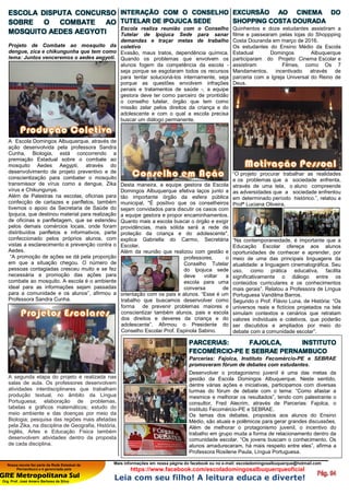 Nossa escola faz parte da Rede Estadual de
Pernambuco e é gerenciada pela
GRE Metropolitana Sul
Org. Prof. José Amaro Barbosa da Silva
Mais informações em nossa página do facebook ou no e-mail: escoladomingosalbuquerque@hotmail.com
https://www.facebook.com/escoladomingosalbuquerqueoficial
Leia com seu filho! A leitura educa e diverte!
ESCOLA DISPUTA CONCURSO
SOBRE O COMBATE AO
MOSQUITO AEDES AEGYOTI
Projeto de Combate ao mosquito da
dengue, zica e chikungunha que tem como
lema: Juntos venceremos o aedes aegyoti.
A Escola Domingos Albuquerque, através de
ação desenvolvida pela professora Sandra
Cunha, Biologia, está concorrendo a
premiação Estadual sobre o combate ao
mosquito Aedes Aegypti, através do
desenvolvimento de projeto preventivo e de
conscientização para combater o mosquito
transmissor de vírus como a dengue, Zika
vírus e Chikungunya.
Além de Palestras na escolas, oficinas para
confecção de cartazes e panfletos, também
tivemos o apoio da Secretaria de Saúde do
Ipojuca, que destinou material para realização
de oficinas e panfletagem, que se estendeu
pelos demais comércios locais, onde foram
distribuídos panfletos e informativos, parte
confeccionado pelos próprios alunos, com
vistas a esclarecimento e prevenção contra o
Aedes.
“A promoção de ações se dá pela proporção
em que a situação chegou. O número de
pessoas contagiadas cresceu muito e se fez
necessária a promoção das ações para
combate ao mosquito. A escola é o ambiente
ideal para as informações sejam passadas
para a comunidade e os alunos”, afirmou a
Professora Sandra Cunha.
A segunda etapa do projeto é realizada nas
salas de aula. Os professores desenvolvem
atividades interdisciplinares que trabalham
produção textual, no âmbito da Língua
Portuguesa; elaboração de problemas,
tabelas e gráficos matemáticos; estudo do
meio ambiente e das doenças por meio da
Biologia; pesquisa das regiões mais afetadas
pela Zika, na disciplina de Geografia, História,
Inglês, Artes e Educação Física também
desenvolvem atividades dentro da proposta
de cada disciplina.
INTERAÇÃO COM O CONSELHO
TUTELAR DE IPOJUCA SEDE
Escola realiza reunião com o Conselho
Tutelar de Ipojuca Sede para sanar
demandas e traçar metas de trabalho
coletivo
Evasão, maus tratos, dependência química.
Quando os problemas que envolvem os
alunos fogem da competência da escola -
seja porque se esgotaram todos os recursos
para tentar solucioná-los internamente, seja
porque as questões envolvem infrações
penais e tratamentos de saúde -, a equipe
gestora deve ter como parceiro de prontidão
o conselho tutelar, órgão que tem como
missão zelar pelos direitos da criança e do
adolescente e com o qual a escola precisa
buscar um diálogo permanente.
Desta maneira, a equipe gestora da Escola
Domingos Albuquerque efetiva laços junto a
tão importante órgão da esfera pública
municipal. "É positivo que os conselheiros
sejam convidados para discutir os casos com
a equipe gestora e propor encaminhamentos.
Quanto mais a escola buscar o órgão e exigir
providências, mais sólida será a rede de
proteção da criança e do adolescente",
explica Gabriella do Carmo, Secretária
Escolar.
Além da reunião que realizou com gestão e
professores, o
Conselho Tutelar
do Ipojuca sede
deve voltar a
escola para uma
conversa de
orientação com os pais e alunos. “Esse é um
trabalho que buscamos desenvolver como
forma de prevenir problemas maiores e
conscientizar também alunos, pais e escola
dos direitos e deveres da criança e do
adolescente”. Afirmou o Presidente do
Conselho Escolar Prof. Espinola Sabino.
EXCURSÃO AO CINEMA DO
SHOPPING COSTA DOURADA
Quinhentos e doze estudantes assistiram a
filme e passearam pelas lojas do Shoppping
Costa Douranda em março de 2016.
Os estudantes do Ensino Médio da Escola
Estadual Domingos Albuquerque
participaram do Projeto Cinema Escolar e
assistiram Filmes, como Os 7
Mandamentos, incentivado através de
parceria com a Igreja Universal do Reino de
Deus.
“O projeto procurar trabalhar as realidades
e os problemas que a sociedade enfrenta,
através de uma tela, o aluno compreende
as adversidades que a sociedade enfrentou
em determinado período histórico.”, relatou a
Profª Luciana Oliveira.
“Na contemporaneidade, é importante que a
Educação Escolar ofereça aos alunos
oportunidades de conhecer e aprender, por
meio de uma das principais linguagens da
atualidade: a linguagem cinematográfica. Seu
uso, como prática educativa, facilita
significativamente o diálogo entre os
conteúdos curriculares e os conhecimentos
mais gerais”. Relatou a Professora de Língua
Portuguesa Vandilma Barros.
Segundo o Prof. Flávio Luna, de História: “Os
universos reais e fictícios projetados na tela
simulam contextos e cenários que retratam
valores individuais e coletivos, que poderão
ser discutidos e ampliados por meio do
debate com a comunidade escolar”.
PARCERIAS: FAJOLCA, INSTITUTO
FECOMÉRCIO-PE E SEBRAE PERNAMBUCO
Parcerias: Fajolca, Instituto Fecomércio-PE e SEBRAE
promoveram fórum de debates com estudantes.
Desenvolver o protagonismo juvenil é uma das metas da
gestão da Escola Domingos Albuquerque. Neste sentido,
dentre várias ações e iniciativas, participamos com diversas
turmas do fórum de debate com o tema: “Como afastar a
mesmice e melhorar os resultados”, tendo com palestrante o
consultor, Fred Alecrim, através de Parcerias: Fajolca, o
Instituto Fecomércio-PE e SEBRAE.
Os temas dos debates, propostos aos alunos do Ensino
Médio, são atuais e polêmicos para gerar grandes discussões.
Além de melhorar o protagonismo juvenil, o incentivo do
trabalho em grupo muda a forma de relacionamento dentro da
comunidade escolar. “Os jovens buscam o conhecimento. Os
alunos amadureceram, há mais respeito entre eles”, afirma a
Professora Rosilene Paula, Língua Portuguesa.
 