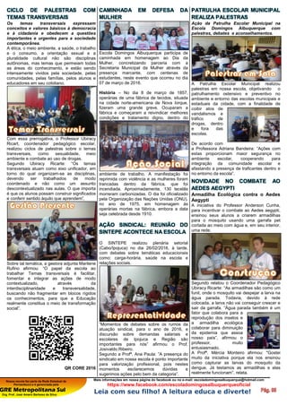 Nossa escola faz parte da Rede Estadual de
Pernambuco e é gerenciada pela
GRE Metropolitana Sul
Org. Prof. José Amaro Barbosa da Silva
Mais informações em nossa página do facebook ou no e-mail: escoladomingosalbuquerque@hotmail.com
https://www.facebook.com/escoladomingosalbuquerqueoficial
Leia com seu filho! A leitura educa e diverte!
CICLO DE PALESTRAS COM
TEMAS TRANSVERSAIS
Os temas transversais expressam
conceitos e valores básicos à democracia
e à cidadania e obedecem a questões
importantes e urgentes para a sociedade
contemporânea.
A ética, o meio ambiente, a saúde, o trabalho
e o consumo, a orientação sexual e a
pluralidade cultural não são disciplinas
autônomas, mas temas que permeiam todas
as áreas do conhecimento, e estão sendo
intensamente vividos pela sociedade, pelas
comunidades, pelas famílias, pelos alunos e
educadores em seu cotidiano.
Com essa prerrogativa, o Professor Ubiracy
Ricart, coordenador pedagógico escolar,
realizou ciclos de palestras sobre o temas
transversais, como sexualidade, meio
ambiente e combate ao uso de drogas.
Segundo Ubiracy Ricarte: “Os temas
transversais atuam como eixo unificador, em
torno do qual organizam-se as disciplinas,
devendo ser trabalhados de modo
coordenado e não como um assunto
descontextualizado nas aulas. O que importa
é que os alunos possam construir significados
e conferir sentido àquilo que aprendem”.
Sobre tal temática, a gestora adjunta Marilene
Rufino afirmou: “O papel da escola ao
trabalhar Temas transversais é facilitar,
fomentar e integrar as ações de modo
contextualizado, através da
interdisciplinaridade e transversalidade,
buscando não fragmentar em blocos rígidos
os conhecimentos, para que a Educação
realmente constitua o meio de transformação
social”.
QR CORE 2016
CAMINHADA EM DEFESA DA
MULHER
Escola Domingos Albuquerque participa de
caminhada em homenagem ao Dia da
Mulher, concretizando parceria com a
Secretaria Municipal da Mulher através da
presença marcante, com centenas de
estudantes, neste evento que ocorreu no dia
07 de março de 2016.
História – No dia 8 de março de 1857,
operárias de uma fábrica de tecidos, situada
na cidade norte-americana de Nova Iorque,
fizeram uma grande greve. Ocuparam a
fábrica e começaram a reivindicar melhores
condições e tratamento digno, dentro do
ambiente de trabalho. A manifestação foi
reprimida com violência e as mulheres foram
trancadas dentro da fábrica, que foi
incendiada. Aproximadamente, 130 tecelãs
morreram carbonizadas. O dia foi oficializado
pela Organização das Nações Unidas (ONU),
no ano de 1975, em homenagem às
operárias mortas na fábrica, embora a data
seja celebrada desde 1910.
AÇÃO SINDICAL: REUNIÃO DO
SINTEPE ACONTECE NA ESCOLA
O SINTEPE realizou plenária setorial
(Cabo/Ipojuca) no dia 26/02/2016, à tarde,
com debates sobre temáticas educacionais
como: carga-horária, saúde na escola e
relações sociais.
“Momentos de debates sobre os rumos da
atuação sindical, para o ano de 2016, e
discursão sobre demandas salariais e
escolares de Ipojuca e Região são
importantes para nós” afirmou o Prof.
Josivaldo Ribeiro.
Segundo a Profª. Ana Paula: ”A presença do
sindicato em nossa escola é ponto importante
para valorização profissional, pois nestes
momentos esclarecemos dúvidas e
sugerimos ações pelo bem da categoria”.
PATRULHA ESCOLAR MUNICIPAL
REALIZA PALESTRAS
Ação da Patrulha Escolar Municipal na
Escola Domingos Albuquerque com
palestras, debates e aconselhamentos.
A Patrulha Escolar Municipal realizou
palestras em nossa escola, objetivando o
patrulhamento ostensivo e preventivo no
ambiente e entorno das escolas municipais e
estaduais da cidade, com a finalidade de
coibir atos de
vandalismos e
tráfico de
drogas, dentro
e fora das
escolas.
De acordo com
a Professora Adriana Bandeira: “Ações com
estas proporcionam maior segurança no
ambiente escolar, cooperando para
integração da comunidade escolar e
afastando a presença de traficantes dentro e
no entorno da escola”.
NOVIDADE NO COMBATE AO
AEDES AEGYPTI
Armadilha Ecológica contra o Aedes
Aegypti
A iniciativa do Professor Anderson Cunha,
para incentivar o combate ao Aedes aegypti,
ensinou seus alunos a criarem armadilhas
para o mosquito usando uma garrafa pet
cortada ao meio com água e, em seu interior,
uma rede.
Segundo relatou o Coordenador Pedagógico
Ubiracy Ricarte: “As armadilhas são como um
funil, onde o mosquito vai despejar a larva na
água parada. Todavia, devido à rede
colocada, a larva não vai conseguir crescer e
sair da garrafa. “Água parada também é um
fator que colabora para a
reprodução dos insetos e
a armadilha ecológica
colaborar para diminuição
da epidemia que assoa
nosso país”, afirmou o
professor, muito
entusiasmado.
A Profª. Mércia Monteiro afirmou: "Gostei
muito da iniciativa porque ela nos ensinou
como capturar as larvas do mosquito da
dengue. Já testamos as armadilhas e elas
realmente funcionam”, relata.
 