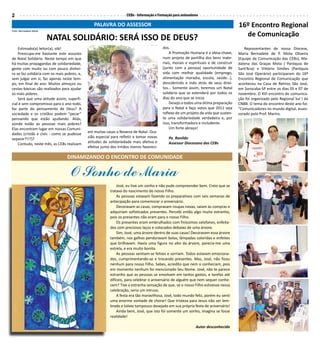 2                                                                  CEBs - Informação e Formação para animadores

                                                PALAVRA DO ASSESSOR                                                                   16º Encontro Regional
Foto: Bernadete Mota
                                                                                                                                        de Comunicação
                       NATAL SOLIDÁRIO: SERÁ ISSO DE DEUS?
    Estimado(a) leitor(a), olá!                                                          dos.                                            Representantes de nossa Diocese,
    Preocupa-me bastante este assunto                                                        A Promoção Humana é a ideia-chave,       Maria Bernadete de P. Mota Oliveira
de Natal Solidário. Neste tempo em que                                                   num projeto de partilha dos bens mate-       (Equipe de Comunicação das CEBs), Ma-
há muitas propagandas de solidariedade,                                                  riais, morais e espirituais e de construir   dalena das Graças Mota ( Paróquia de
gente com muito ou com pouco dinhei-                                                     (junto com a pessoa) oportunidade de         Sant’Ana) e Vittório Simões (Paróquia
ro se faz solidária com os mais pobres, e,                                               vida com melhor qualidade (emprego,          São José Operário) participaram do 16º
sem julgar em si, faz apenas neste tem-                                                  alimentação moradia, escola, saúde...),      Encontro Regional de Comunicação que
po, em final de ano. Muitos almoços ou                                                   descobrindo e indo atrás de seus direi-      aconteceu na Casa de Retiros São José,
cestas-básicas são realizados para ajudar                                                tos... Somente assim, teremos um Natal       em Sorocaba-SP entre os dias 05 e 07 de
os mais pobres.                                                                          solidário que se estenderá por todos os      novembro. O XVI encontro de comunica-
    Será que uma atitude assim, superfi-                                                 dias do ano que se inicia.                   ção foi organizado pelo Regional Sul I da
cial e sem compromisso para o ano todo,                                                      Desejo a todos uma ótima preparação      CNBB. O tema do encontro deste ano foi:
faz parte do pensamento de Deus? A                                                       para o Natal e faço votos que 2011 seja      “Comunicadores no mundo digital, asses-
sociedade e os cristãos podem “pecar”                                                    reflexo de um projeto de vida que susten-    sorado pelo Prof. Marins.
pensando que estão ajudando. Aliás,                                                      te uma solidariedade verdadeira e, por
aonde estão as pessoas mais pobres?                                                      isso, transformadora e includente.
Elas encontram lugar em nossas Comuni-                                                       Um forte abraço!
dades (cristãs e civis - como se pudesse     em muitas casas a Novena de Natal. Oca-
separar?!!?)?                                sião especial para refletir e tomar novas      Pe. Ronildo
    Contudo, neste mês, as CEBs realizam     atitudes de solidariedade mais afetiva e       Assessor Diocesano das CEBs
                                             efetiva junto dos irmãos menos favoreci-

                                 DINAMIZANDO O ENCONTRO DE COMUNIDADE

                                  O Sonho de Maria
                                                              José, eu tive um sonho e não pude compreender bem. Creio que se
                                                          tratava do nascimento do nosso Filho.
                                                              As pessoas estavam fazendo os preparativos com seis semanas de
                                                          antecipação para comemorar o aniversário.
                                                              Decoravam as casas, compravam roupas novas, saíam às compras e
                                                          adquiriam sofisticados presentes. Percebi então algo muito estranho,
                                                          pois os presentes não eram para o nosso Filho.
                                                              Os presentes eram embrulhados com finíssimos celofanes, enfeita-
                                                          dos com preciosos laços e colocados debaixo de uma árvore.
                                                              Sim, José, uma árvore dentro de suas casas! Decoravam essa árvore
                                                          também, nos galhos penduravam bolas, lâmpadas coloridas e enfeites
                                                          que brilhavam. Havia uma figura no alto da árvore, parecia-me uma
                                                          estrela, e era muito bonita.
                                                              As pessoas sentiam-se felizes e sorriam. Todos estavam emociona-
                                                          dos, cumprimentando-se e trocando presentes. Mas, José, não ficou
                                                          nenhum para nosso Filho. Sabes, acredito que nem o conheciam, pois
                                                          em momento nenhum foi mencionado Seu Nome. José, não te parece
                                                          estranho que as pessoas se envolvam em tantos gastos, e tarefas até
                                                          difíceis, para celebrar o aniversário de alguém que nem sequer conhe-
                                                          cem? Tive a estranha sensação de que, se o nosso Filho estivesse nessa
                                                          celebração, seria um intruso.
                                                              A festa era tão maravilhosa, José, todo mundo feliz, porém eu senti
                                                          uma enorme vontade de chorar! Que tristeza para Jesus não ser lem-
                                                          brado e talvez tampouco desejado em sua própria festa de aniversário!
                                                              Ainda bem, José, que isto foi somente um sonho, imagina se fosse
                                                          realidade!

                                                                                                             Autor desconhecido
 