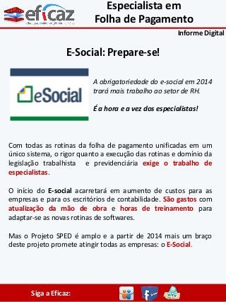 Especialista em
Folha de Pagamento
Informe Digital

E-Social: Prepare-se!
A obrigatoriedade do e-social em 2014
trará mais trabalho ao setor de RH.
É a hora e a vez dos especialistas!

Com todas as rotinas da folha de pagamento unificadas em um
único sistema, o rigor quanto a execução das rotinas e domínio da
legislação trabalhista e previdenciária exige o trabalho de
especialistas.
O início do E-social acarretará em aumento de custos para as
empresas e para os escritórios de contabilidade. São gastos com
atualização da mão de obra e horas de treinamento para
adaptar-se as novas rotinas de softwares.
Mas o Projeto SPED é amplo e a partir de 2014 mais um braço
deste projeto promete atingir todas as empresas: o E-Social.

Siga a Eficaz:

 