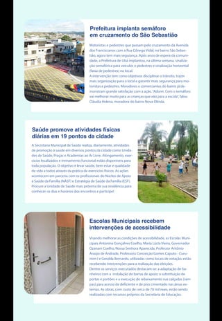 Prefeitura implanta semáforo
em cruzamento do São Sebastião
Motoristas e pedestres que passam pelo cruzamento da Avenida
dos Franciscanos com a Rua Cônego Vidal, no bairro São Sebas-
tião, agora tem mais segurança. Após anos de espera da comuni-
dade, a Prefeitura de Ubá implantou, na última semana, sinaliza-
ção semafórica para veículos e pedestres e sinalização horizontal
(faixa de pedestres) no local.
A intervenção tem como objetivos disciplinar o trânsito, trazer
mais organização para o local e garantir mais segurança para mo-
toristas e pedestres. Moradores e comerciantes do bairro já de-
monstram grande satisfação com a ação.“Adorei. Com o semáforo
vai melhorar muito para as crianças que vão para a escola”, falou
Cláudia Helena, moradora do bairro Nova Olinda.
Saúde promove atividades físicas
diárias em 19 pontos da cidade
A Secretaria Municipal de Saúde realiza, diariamente, atividades
de promoção à saúde em diversos pontos da cidade como Unida-
des de Saúde, Praças e Academias ao Ar Livre. Alongamento, exer-
cícios localizados e treinamento funcional estão disponíveis para
toda população. O objetivo é levar saúde, bem estar e qualidade
de vida a todos através da prática de exercícíos físicos. As ações
acontecem em parceria com os profissionais do Núcleo de Apoio
à Saúde da Família (NASF) e Estratégia de Saúde da Família (ESF).
Procure a Unidade de Saúde mais próxima de sua residência para
conhecer os dias e horários dos encontros e participe!
Visando melhorar as condições de acessibilidade, as Escolas Muni-
cipais Antonina Gonçalves Coelho, Maria Lúcia Vieira, Governador
Ozanam Coelho, Nossa Senhora Aparecida, Professor Antônio
Araújo de Andrade, Professora Conceição Gomes Caputo - Curu-
mim I e Geralda Bernardo, utilizadas como locais de votação, estão
recebendo intervenções para a realização das eleições.
Dentre os serviços executados destacam-se: a adaptação de ba-
nheiros com a instalação de barras de apoio; a substituição de
portas e portões e a execução de rebaixamento nas calçadas (ram-
pas) para acesso de deficiente e de piso cimentado nas áreas ex-
ternas. As obras, com custo de cerca de 70 mil reais, estão sendo
realizadas com recursos próprios da Secretaria de Educação.
Escolas Municipais recebem
intervenções de acessibilidade
 