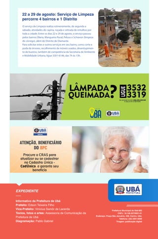 22 a 29 de agosto: Serviço de Limpeza
percorre 4 bairros e 1 Distrito
O serviço de Limpeza realiza rotineiramente, de segunda a
sábado, atividades de capina, roçada e retirada de entulhos por
toda a cidade. Entre os dias 22 e 29 de agosto, o serviço passou
pelos bairros Olaria, Mangueira Rural, Peluso e Schiavon (limpeza
de córrego), além do Distrito de Diamante.
Para solicitar estes e outros serviços em seu bairro, como corte e
poda de árvores, recolhimento de móveis usados, desentupimen-
to de bueiros, também de competência da Secretaria de Ambiente
e Mobilidade Urbana, ligue 3301-6146, das 7h às 13h.
 