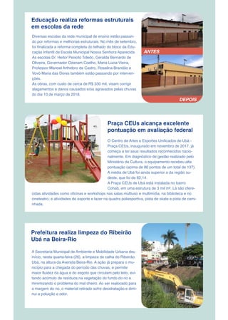 Educação realiza reformas estruturais
em escolas da rede
Diversas escolas da rede municipal de ensino estão passan-
do por reformas e melhorias estruturais. No mês de setembro,
foi finalizada a reforma completa do telhado do bloco da Edu-
cação Infantil da Escola Municipal Nossa Senhora Aparecida.
As escolas Dr. Heitor Peixoto Toledo, Geralda Bernardo de
Oliveira, Governador Ozanam Coelho, Maria Lúcia Vieira,
Professor Manoel Arthidoro de Castro, Rosalina Brandão e
Vovó Maria das Dores também estão passando por interven-
ções.
As obras, com custo de cerca de R$ 330 mil, visam corrigir
alagamentos e danos causados e/ou agravados pelas chuvas
do dia 10 de março de 2018.
Praça CEUs alcança excelente
pontuação em avaliação federal
O Centro de Artes e Esportes Unificados de Ubá -
Praça CEUs, inaugurado em novembro de 2017, já
começa a ter seus resultados reconhecidos nacio-
nalmente. Em diagnóstico de gestão realizado pelo
Ministério da Cultura, o equipamento recebeu alta
pontuação (acima de 80 pontos de um total de 137).
A média de Ubá foi ainda superior a da região su-
deste, que foi de 62,14.
A Praça CEUs de Ubá está instalada no bairro
Cohab, em uma estrutura de 3 mil m². Lá são ofere-
cidas atividades como oficinas e workshops nas salas multiuso e multimídia, na biblioteca e no
cineteatro, e atividades de esporte e lazer na quadra poliesportiva, pista de skate e pista de cami-
nhada.
Prefeitura realiza limpeza do Ribeirão
Ubá na Beira-Rio
A Secretaria Municipal de Ambiente e Mobilidade Urbana deu
início, nesta quarta-feira (26), a limpeza de calha do Ribeirão
Ubá, na altura da Avenida Beira-Rio. A ação já prepara o mu-
nicípio para a chegada do período das chuvas, e permite
maior fluidez da água e do esgoto que circulam pelo leito, evi-
tando acúmulo de resíduos na vegetação do fundo do rio e
minimizando o problema do mal cheiro. Ao ser realocado para
a margem do rio, o material retirado sofre desidratação e dimi-
nui a poluição e odor.
ANTES
DEPOIS
 