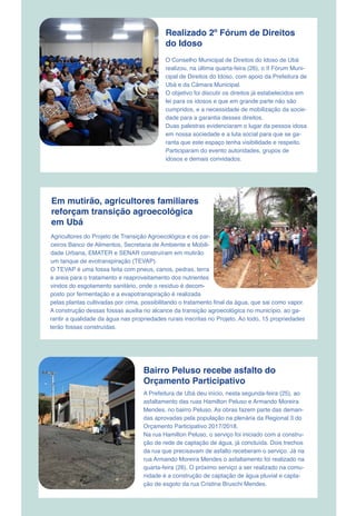 Realizado 2º Fórum de Direitos
do Idoso
O Conselho Municipal de Direitos do Idoso de Ubá
realizou, na última quarta-feira (26), o II Fórum Muni-
cipal de Direitos do Idoso, com apoio da Prefeitura de
Ubá e da Câmara Municipal.
O objetivo foi discutir os direitos já estabelecidos em
lei para os idosos e que em grande parte não são
cumpridos, e a necessidade de mobilização da socie-
dade para a garantia desses direitos.
Duas palestras evidenciaram o lugar da pessoa idosa
em nossa sociedade e a luta social para que se ga-
ranta que este espaço tenha visibilidade e respeito.
Participaram do evento autoridades, grupos de
idosos e demais convidados.
Em mutirão, agricultores familiares
reforçam transição agroecológica
em Ubá
Agricultores do Projeto de Transição Agroecológica e os par-
ceiros Banco de Alimentos, Secretaria de Ambiente e Mobili-
dade Urbana, EMATER e SENAR construíram em mutirão
um tanque de evotranspiração (TEVAP).
O TEVAP é uma fossa feita com pneus, canos, pedras, terra
e areia para o tratamento e reaproveitamento dos nutrientes
vindos do esgotamento sanitário, onde o resíduo é decom-
posto por fermentação e a evapotranspiração é realizada
pelas plantas cultivadas por cima, possibilitando o tratamento final da água, que sai como vapor.
A construção dessas fossas auxilia no alcance da transição agroecológica no município, ao ga-
rantir a qualidade da água nas propriedades rurais inscritas no Projeto. Ao todo, 15 propriedades
terão fossas construídas.
A Prefeitura de Ubá deu início, nesta segunda-feira (25), ao
asfaltamento das ruas Hamilton Peluso e Armando Moreira
Mendes, no bairro Peluso. As obras fazem parte das deman-
das aprovadas pela população na plenária da Regional 3 do
Orçamento Participativo 2017/2018.
Na rua Hamilton Peluso, o serviço foi iniciado com a constru-
ção de rede de captação de água, já concluída. Dois trechos
da rua que precisavam de asfalto receberam o serviço. Já na
rua Armando Moreira Mendes o asfaltamento foi realizado na
quarta-feira (26). O próximo serviço a ser realizado na comu-
nidade é a construção de captação de água pluvial e capta-
ção de esgoto da rua Cristina Bruschi Mendes.
Bairro Peluso recebe asfalto do
Orçamento Participativo
 